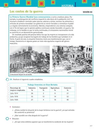 227
IHISTORIA
La devastación después de una batalla.
Los costos de la guerra
La Primera Guerra Mundial tuvo consecuencias a corto y mediano plazo. Por
ejemplo, la prolongación del conflicto impactó la vida diaria de la población civil, fue
necesario establecer controles sobre precios, salarios y rentas, racionar los alimentos y
artículos de primera necesidad. Los gobiernos se vieron forzados a centralizar el poder
y a regular estrictamente la economía. Además, emprendieron una extensa campaña
con el fin de lograr que la opinión pública continuara siendo favorable a la guerra. Sin
embargo, en la medida en que la lucha continuaba, el entusiasmo nacionalista inicial
se convirtió en un descontento generalizado.
Un resultado positivo del proceso bélico fue que las mujeres se incorporaron a la vida
productiva, ya que ocuparon los lugares de trabajo de los hombres que luchaban en el
frente. A partir de esto, la situación femenina inició una transformación que, con el
tiempo, favorecería en algunos países un trato más equitativo respecto del género
masculino.
Sesión 82
20.	 Analicen el siguiente cuadro estadístico.
	 Trabajo femenino en Gran Bretaña
	Porcentaje de	 Industria	 Transporte	 Agricultura	 Comercio
	mujeres empleadas	 %	 %	 %	 %
	Julio 1914	 26	 2	 9	 27
	Julio 1918	 35	 12	 14	 53
	Julio 1920	 27	 4	 10	 40
•	 Contesten:
	 ¿Cómo cambió la situación de la mujer británica con la guerra?, ¿en qué activida-
des aumentó su presencia?
	 ¿Qué sucedió con ellas después de la guerra?
•	 Discutan:
	 ¿En qué otros ámbitos suponen que se transformó la condición de las mujeres?
HIST1 B3 S9.indd 227 6/6/07 6:29:23 PM
 