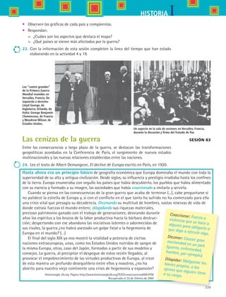 229
IHISTORIA
Hasta ahora era un principio básico de geografía económica que Europa dominaba el mundo con toda la
superioridad de su alta y antigua civilización. Desde siglos, su influencia y prestigio irradiaba hasta los confines
de la tierra. Europa enumeraba con orgullo los países que había descubierto, los pueblos que había alimentado
con su esencia y formado a su imagen, las sociedades que había coaccionado a imitarla y servirla.
Cuando se piensa en las consecuencias de la gran guerra que acaba de terminar (...), cabe preguntarse si
no palidece la estrella de Europa y, si con el conflicto en el que tanto ha sufrido no ha comenzado para ella
una crisis vital que presagia su decadencia. Diezmando su multitud de hombres, vastas reservas de vida de
donde extraía fuerzas el mundo entero; dilapidando sus riquezas materiales,
precioso patrimonio ganado con el trabajo de generaciones; desviando durante
años los espíritus y los brazos de la labor productiva hacia la bárbara destruc-
ción; despertando con ese abandono las iniciativas latentes o adormecidas de
sus rivales, la guerra ¿no habrá asestado un golpe fatal a la hegemonía de
Europa en el mundo? (…)
El final del siglo XIX ya nos mostró la vitalidad y potencia de ciertas
naciones extraeuropeas, unas, como los Estados Unidos nutridas de sangre de
la misma Europa, otras, caso del Japón, formadas a partir de sus modelos y
consejos. La guerra, al precipitar el despegue de estos recién llegados, al
provocar el empobrecimiento de las virtudes productivas de Europa, al crear
de esta manera un profundo desequilibrio entre ellos y nosotros, ¿no ha
abierto para nuestro viejo continente una crisis de hegemonía y expansión?
Historiasiglo 20.org. Página http://www.historiasiglo20.org/TEXT/consecuenciasIGM.HTM.
Recuperado el 22 de febrero de 2007
Sesión 83
Coaccionar: Fuerza oviolencia que se hace aalguien para obligarlo aque diga o ejecute algo.
Diezmar: Causar granmortandad en un país(guerra, enfermedad,hambre, por ejemplo).
Dilapidar: Malgastar losbienes propios, o losajenos que alguien tiene	a su cargo.
Los “cuatro grandes”
de la Primera Guerra
Mundial reunidos en
Versalles, Francia. De
izquierda a derecha:
Lloyd George, de
Inglaterra; Orlando, de
Italia; George Benjamin
Clemenceau, de Francia
y Woodrow Wilson, de
Estados Unidos.
Un aspecto en la sala de sesiones en Versalles, Francia,
durante la discusión y firma del Tratado de Paz.
•	 Observen las gráficas de cada país y compárenlas.
•	 Respondan:
	 ¿Cuáles son los aspectos que destaca el mapa?
	 ¿Qué países se vieron más afectados por la guerra?
23.	 Con la información de esta sesión completen la línea del tiempo que han estado
elaborando en la actividad 4 y 19.
Las cenizas de la guerra
Entre las consecuencias a largo plazo de la guerra, se destacan las transformaciones
geopolíticas acordadas en la Conferencia de París, el surgimiento de nuevos estados
multinacionales y las nuevas relaciones establecidas entre las naciones.
24.	 Lee el texto de Albert Demangeon, El declive de Europa escrito en París, en 1920.
HIST1 B3 S9.indd 229 6/6/07 6:29:26 PM
 