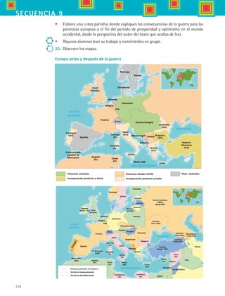 230
secuencia 9
España
Francia
Portugal
1916
Gran
Bretaña
Noruega
Suecia
Dinamarca
Bélgica
Holanda
Lux.
Alemania
Austria-Hungría
Italia
1915
Suiza
Cerdeña
(It)
Corcega
(Fr)
Sicilia
Malta (GB)
Creta
Grecia
1917
Albania
SerbiaMontenegro Bulgaria
1915
Rumania
1916
Protectorado
español de
Marruecos Argelia
(Fr) Túnez
(Fr)
Imperio
Otomano
1914
Píses neutralesPotencias aliadas (1914)
Incorporación posterior y fecha
Potencias centrales
Incorporación posterior y fecha
España
Portugal
Francia
Gran
Bretaña
Alemania
Bélgica
Lux.
Holanda
Suiza
Italia
Cerdeña
(It)
Corcega
(Fr)
Creta
(Gr)
Chipre
(Gr)
Albania
Túnez
(Fr)
Malta
(RU)
Sicilia
(It)
Is. Baleares
(Esp)
Argelia
(Fr)
Marrurcos
(Esp)
Irlanda
desde 1922
Checoslovaquia
Austria
Hungría
Rumania
Yugoslavia
Bulgaria
Grecia
Polonia
Prusia
Oriental
Lituania
Letonia
Estonia
Finlandia
Suecia
Noruega
Ucrania
1917-1920
Unión Sovietica
(URSS)
desde1922
Turquía
desde 1923
Armenia
1918-1921
Georgia
1918-1921
Siria
(Fr)
Líbano
Palestina
Transjordania
Irak
Persia
Azerbaiyán
1918-1920
Egípto
Cirenaica
(It)
Tripolitania
(It)
Italia
Frontera posterior a la Guerra
Territorio temporalmente
Territorio desmilitarizado
España
Francia
Portugal
1916
Gran
Bretaña
Noruega
Suecia
Dinamarca
Bélgica
Holanda
Lux.
Alemania
Austria-Hungría
Italia
1915
Suiza
Cerdeña
(It)
Corcega
(Fr)
Sicilia
Malta (GB)
Creta
Grecia
1917
Albania
SerbiaMontenegro Bulgaria
1915
Rumania
1916
Protectorado
español de
Marruecos Argelia
(Fr) Túnez
(Fr)
Imperio
Otomano
1914
Píses neutralesPotencias aliadas (1914)
Incorporación posterior y fecha
Potencias centrales
Incorporación posterior y fecha
España
Portugal
Francia
Gran
Bretaña
Alemania
Bélgica
Lux.
Holanda
Suiza
Italia
Cerdeña
(It)
Corcega
(Fr)
Creta
(Gr)
Chipre
(Gr)
Albania
Túnez
(Fr)
Malta
(RU)
Sicilia
(It)
Is. Baleares
(Esp)
Argelia
(Fr)
Marrurcos
(Esp)
Irlanda
desde 1922
Checoslovaquia
Austria
Hungría
Rumania
Yugoslavia
Bulgaria
Grecia
Polonia
Prusia
Oriental
Lituania
Letonia
Estonia
Finlandia
Suecia
Noruega
Ucrania
1917-1920
Unión Sovietica
(URSS)
desde1922
Turquía
desde 1923
Armenia
1918-1921
Georgia
1918-1921
Siria
(Fr)
Líbano
Palestina
Transjordania
Irak
Persia
Azerbaiyán
1918-1920
Egípto
Cirenaica
(It)
Tripolitania
(It)
Italia
Frontera posterior a la Guerra
Territorio temporalmente
Territorio desmilitarizado
•	 Elabora uno o dos párrafos donde expliques las consecuencias de la guerra para las
potencias europeas y el fin del periodo de prosperidad y optimismo en el mundo
occidental, desde la perspectiva del autor del texto que acabas de leer.
•	 Algunos alumnos lean su trabajo y coméntenlos en grupo.
25.	 Observen los mapas.
Europa antes y después de la guerra
HIST1 B3 S9.indd 230 6/6/07 6:29:29 PM
 