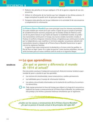 232
secuencia 9
•	 Elaboren dos párrafos en los que expliquen el fin de la guerra y algunas de sus con-
secuencias.
•	 Utilicen la información de las fuentes que han trabajado en las últimas sesiones. El
mapa conceptual les puede servir de guía para organizar sus ideas.
•	 Comparen estos párrafos con los que elaboraron en la actividad 24 de esta secuencia
y complementen la información.
Lo que aprendimos
¿En qué se parece y diferencia el mundo
de 1914 al actual?
Con esta sesión concluye el trabajo de la secuencia 9. Antes de terminar tendrás la opor-
tunidad de poner a prueba lo que has aprendido:
	 Las nociones de simultaneidad, causa-consecuencia y cambio-permanencia.
	 Las habilidades para el manejo de información histórica.
	 Los valores y las actitudes relacionados con la resolución de conflictos y la conviven-
cia democrática.
28.	 Cada equipo presentará la línea del tiempo que elaboró a lo largo de la secuencia y
explicará las causas y consecuencias de la Primera Guerra Mundial, los cambios que
ésta produjo y los hechos y procesos históricos simultáneos que se registraron.
Sesión 84
¿Cuáles son las causas y consecuencias de la Primera Guerra Mundial?
¿En qué se parece el mundo actual al de principios del siglo XX?
La Primera Guerra Mundial tuvo como principal causa los intereses nacionalistas,
los cuales estaban por encima de la paz común. A pesar de que se aceptó el principio
de autodeterminación nacional, propuesto por los Estados Unidos de América como
uno de los pilares básicos en que habría de basarse la estabilidad mundial, los proble-
mas nacionalistas continuaron en Europa. Los nuevos estados nacionales creados al
finalizar el conflicto integraron minorías étnicas o lingüísticas que continuaron la lucha
por la independencia o por modificar el territorio asignado. Las posturas radicales del
nacionalismo durante y después de la Primera Guerra Mundial favorecieron la apari-
ción de los regímenes fascistas.
La guerra trajo como consecuencia la desolación y el rencor entre los pueblos. La
Paz de París no logró “poner fin a todas las guerras” como muchos anhelaban, sino que
sentó las bases para un nuevo conflicto como lo verás en el siguiente bloque.
HIST1 B3 S9.indd 232 6/6/07 6:29:30 PM
 