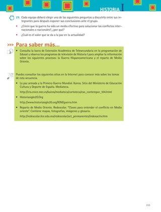233
IHISTORIA
29.	 Cada equipo deberá elegir una de las siguientes preguntas y discutirla entre sus in-
tegrantes para después exponer sus conclusiones ante el grupo.
•	 ¿Creen que la guerra ha sido un medio efectivo para solucionar los conflictos inter-
nacionales o nacionales?, ¿por qué?
•	 ¿Cuál es el valor que se da a la paz en la actualidad?
Para saber más...
•	 Consulta la barra de Extensión Académica de Telesecundaria en la programación de
Edusat y observa los programas de televisión de Historia I para ampliar la información
sobre los siguientes procesos: la Guerra Hispanoamericana y el reparto de Medio
Oriente.
Puedes consultar los siguientes sitios en la Internet para conocer más sobre los temas
de esta secuencia.
•	 La paz armada y la Primera Guerra Mundial. Kairos. Sitio del Ministerio de Educación
Cultura y Deporte de España. Mediateca.
	 http://iris.cnice.mec.es/kairos/mediateca/cartoteca/eso_contempor_t04.html
•	 HistoriasigIo2O.Org
	 http://www.historiasiglo20.org/IGM/guerra.htm
•	 Reparto de Medio Oriente. Redescolar. “Claves para entender el conflicto en Medio
oriente”. Contiene mapas, fotografías, imágenes y glosario.
	 http://redescolar.ilce.edu.mx/redescolar/act_permanentes/indexactiv.htm
HIST1 B3 S9.indd 233 6/6/07 6:29:31 PM
 