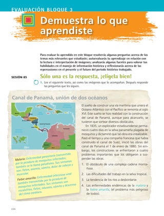 234
EVALUACIón bloque 3
Canal de Panamá, unión de dos océanos
Demuestra lo que
aprendiste
Sólo una es la respuesta, ¡elígela bien!
1.	 Lee el siguiente texto, así como las imágenes que lo acompañan. Después responde
las preguntas que les siguen.
Sesión 85
Para evaluar lo aprendido en este bloque resolverás algunas preguntas acerca de los
temas más relevantes que estudiaste; autoevaluarás tu aprendizaje en relación con
la lectura e interpretación de imágenes; analizarás algunas fuentes para valorar tus
habilidades en el manejo de información histórica y reflexionarás acerca de las
repercusiones en el presente y el futuro del periodo histórico trabajado.
El sueño de construir una vía marítima que uniera el
Océano Atlántico con el Pacífico se remonta al siglo
XVI. Este sueño se hizo realidad con la construcción
del canal de Panamá, aunque para alcanzarlo, se
tuvieron que sortear diversos obstáculos.
En 1835, un explorador estadounidense perma-
neció cuatro días en la selva panameña plagada de
mosquitos y dictaminó que tal obra era irrealizable.
Pasó el tiempo y una compañía francesa que había
construido el canal de Suez, inició las obras del
canal de Panamá el 1 de enero de 1880. Sin em-
bargo, los constructores se enfrentaron a cuatro
problemas importantes que los obligaron a sus-
pender las obras.
1.	 El obstáculo de una compleja cadena monta-
ñosa.
2.	 Las dificultades del trabajo en la selva tropical.
3.	 La tendencia de los ríos a desbordarse.
4.	 Las enfermedades endémicas de la malaria y
la fiebre amarilla, (el problema más peligroso
de todos).
Malaria: Enfermedad parasitaria transmitida
por la picadura de mosquitos infectados;
también se le llama paludismo. Sus síntomas
son: fiebre, anemia, vómito, dolor de cabeza y
muscular.
Fiebre amarilla: Enfermedad infecciosa viral
también transmitida por la picadura de
mosquitos infectados. Sus síntomas son
escalofríos, fiebre, náuseas, vómito y descenso
del ritmo cardiaco.
Panamá
Costa Rica
Nicaragua
Honduras
El Salvador
Guatemala
Belize
Colombia
México
Venezuela
Brasil
Ecuador
Perú
Cuba
Canal de Panamá
HIST1 B3 SEVA.indd 234 6/6/07 6:33:41 PM
 