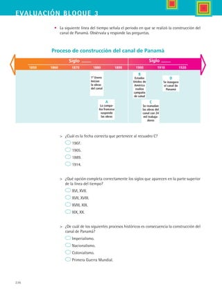 236
EVALUACIón bloque 3
•	 La siguiente línea del tiempo señala el periodo en que se realizó la construcción del
canal de Panamá. Obsérvala y responde las preguntas.
	 ¿Cuál es la fecha correcta que pertenece al recuadro C?
	 1907.
	 1905.
	 1889.
	 1914.
	 ¿Qué opción completa correctamente los siglos que aparecen en la parte superior
de la línea del tiempo?	
	 XVI, XVII.
	 XVII, XVIII.
	 XVIII, XIX.
	 XIX, XX.
	 ¿De cuál de los siguientes procesos históricos es consecuencia la construcción del
canal de Panamá?
	 Imperialismo.
	 Nacionalismo.
	 Colonialismo.
	 Primera Guerra Mundial.
Siglo
1850 1860 1870 1880 1890 1900 1910 1920
Siglo
1º Enero
Inician
la obras
del canal
A
La compa-
ñía francesa
suspende
las obras
B
Estados
Unidos de
América
realiza
campaña
de salud
C
Se reanudan
las obras del
canal con 24
mil trabaja-
dores
D
Se inaugura
el canal de
Panamá
Proceso de construcción del canal de Panamá
HIST1 B3 SEVA.indd 236 6/6/07 6:33:46 PM
 