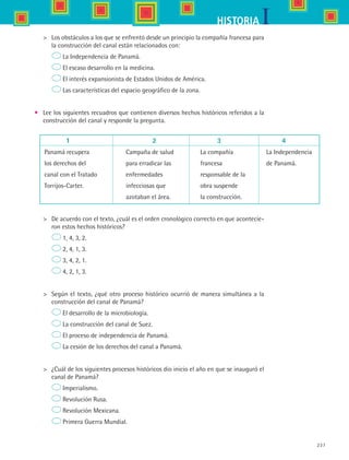 237
IHISTORIA
	 Los obstáculos a los que se enfrentó desde un principio la compañía francesa para
la construcción del canal están relacionados con:
	 La Independencia de Panamá.
	 El escaso desarrollo en la medicina.
	 El interés expansionista de Estados Unidos de América.
	 Las características del espacio geográfico de la zona.
•	 Lee los siguientes recuadros que contienen diversos hechos históricos referidos a la
construcción del canal y responde la pregunta.
	 1				 2			 3			 4
Panamá recupera 	 Campaña de salud 	 La compañía	 La Independencia
los derechos del	 para erradicar las	 francesa 	 de Panamá.
canal con el Tratado 	 enfermedades 	 responsable de la
Torrijos-Carter.	 infecciosas que 	 obra suspende
	 azotaban el área. 	 la construcción.
	 De acuerdo con el texto, ¿cuál es el orden cronológico correcto en que acontecie-
ron estos hechos históricos?
	 1, 4, 3, 2.
	 2, 4, 1, 3.
	 3, 4, 2, 1.
	 4, 2, 1, 3.
	 Según el texto, ¿qué otro proceso histórico ocurrió de manera simultánea a la
construcción del canal de Panamá?
	 El desarrollo de la microbiología.
	 La construcción del canal de Suez.
	 El proceso de independencia de Panamá.
	 La cesión de los derechos del canal a Panamá.
	 ¿Cuál de los siguientes procesos históricos dio inicio el año en que se inauguró el
canal de Panamá?
	 Imperialismo.
	 Revolución Rusa.
	 Revolución Mexicana.
	 Primera Guerra Mundial.
HIST1 B3 SEVA.indd 237 6/6/07 6:33:46 PM
 