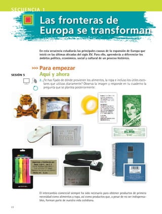 22
secuencia 1
sesión 5
Las fronteras de
Europa se transforman
En esta secuencia estudiarás las principales causas de la expansión de Europa que
inició en las últimas décadas del siglo XV. Para ello, aprenderás a diferenciar los
ámbitos político, económico, social y cultural de un proceso histórico.
Para empezar
Aquí y ahora
2. ¿Te has fijado de dónde provienen los alimentos, la ropa e incluso los útiles esco-
lares que utilizas diariamente? Observa la imagen y responde en tu cuaderno la
pregunta que se plantea posteriormente:
El intercambio comercial siempre ha sido necesario para obtener productos de primera
necesidad como alimentos y ropa, así como productos que, a pesar de no ser indispensa-
bles, forman parte de nuestra vida cotidiana.
HIST1 B1 S1.indd 22 6/2/07 9:28:35 PM
 