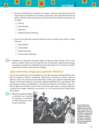 239
IHISTORIA
	 Durante el periodo que se estudió en el bloque, existieron importantes potencias
imperialistas que dominaron al mundo, aunque sólo una de ellas destacó sobre las
demás. ¿Cómo se llama esa potencia cuyos territorios de dominio se observan en
el mapa?
	      Francia.
	      Gran Bretaña.
	      Alemania.
	      Estados Unidos de América.
	 ¿Cuál de los siguientes procesos históricos sería el correcto para titular el mapa
anterior?
	      Nacionalismo.
	      Colonialismo.
	      Industrialización.
	      Primera Guerra Mundial.
•	 Comparen sus respuestas. Si existen dudas en alguna de ellas, vuelvan a leer la pre-
gunta y analicen cada una de las opciones que se presentan, argumentando porqué
sí o porqué no puede ser considerada correcta cada opción. Si es necesario consulten
algunos de los temas vistos durante el bloque.
¿Qué elementos tengo para aprender Historia?
Uno de los recursos que se han empleado en este libro para que aprendas Historia han
sido las imágenes. Pinturas, fotografías, ilustraciones, caricaturas, carteles, anuncios,
pósters y otros, son recursos que has observado y usado y que seguirás empleando para
obtener información histórica y desarrollar algunas habilidades en el aprendizaje. Para
que pongas a prueba tus habilidades en la lectura de imágenes, te invitamos a que rea-
lices la siguiente actividad a fin de revisar las acciones que pones en juego cuando lees
y analizas una imagen, identificar tus avances o si, es el caso, determinar dónde tienes
que mejorar.
Nuevos papeles para
mujeres nuevas. En los
depósitos de municiones
(como en este caso, en un
campo inglés en 1917), en
las fábricas, trabajando de
camareras o conductoras
de tranvía, las mujeres
sustituyen a los hombres
que están en el frente, y
entran, sin propónerselo,
al mundo laboral.
2.	 Observen la siguiente imagen
y comenten qué aspectos
les ayudarían a describirla
y cuáles tomarían en cuen-
ta para analizarla.
HIST1 B3 SEVA.indd 239 6/6/07 6:33:48 PM
 