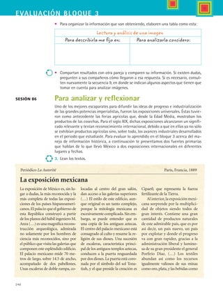 240
EVALUACIón bloque 3
•	 Para organizar la información que van obteniendo, elaboren una tabla como esta:
	 Lectura y análisis de una imagen
	 Para describirla me fijo en: 	 	 Para analizarla considero:
•	 Compartan resultados con otra pareja y comparen su información. Si existen dudas,
pregunten a sus compañeros cómo llegaron a esa respuesta. Si es necesario, consul-
ten nuevamente la secuencia 9, en donde se indican algunos aspectos que tienen que
tomar en cuenta para analizar imágenes.
Para analizar y reflexionar
Uno de los mejores escaparates para difundir las ideas de progreso e industrialización
de las grandes potencias imperialistas, fueron las exposiciones universales. Éstas tuvie-
ron como antecedente las ferias agrícolas que, desde la Edad Media, mostraban los
productos de las cosechas. Para el siglo XIX, dichas exposiciones alcanzaron un signifi-
cado relevante y tenían reconocimiento internacional, debido a que en ellas ya no sólo
se exhibían productos agrícolas sino, sobre todo, los avances industriales desarrollados
en el periodo que estudiaste. Para evaluar lo aprendido en el bloque 3 acerca del ma-
nejo de información histórica, a continuación te presentamos dos fuentes primarias
que hablan de lo que llevó México a dos exposiciones internacionales en diferentes
lugares y fechas.  
3.	 Lean los textos.
Sesión 86
La exposición mexicana
Periódico La Autorité								 París, Francia, 1889
La exposición de México es, sin lu-
gar a dudas, la más reconocida y la
más completa de todas las exposi-
ciones de los países hispanoameri-
canos.El palacio que el gobierno de
esta República construyó a partir
de los planos del hábil ingeniero M.
Anza (…) es una magnífica recons-
trucción arqueológica, admirada
no solamente por los hombres de
ciencia más reconocidos, sino por
el público que visita las galerías que
componen este espléndido edificio.
El palacio mexicano mide 70 me-
tros de largo, sobre 14.5 de ancho,
acompañado de dos pabellones.
Unas escaleras de doble rampa, co-
locadas al centro del gran salón,
dan acceso a las galerías superiores
(…) El estilo de este edificio, aun-
que original es un tanto complejo,
porque la mitología mexicana es
excesivamentecomplicada.Sinem-
bargo, se puede entender que es
una copia de los antiguos aztecas.
El centro del palacio mexicano está
consagrado al culto y resume la re-
ligión de sus dioses. Una sucesión
de escaleras, característica princi-
pal de los antiguos templos aztecas,
conducen a la puerta resguardada
por dos dioses.La puerta está coro-
nada por el símbolo del sol Tona-
tiuh, y el que preside la creación es
Cipaetl; que representa la fuerza
fertilizante de la Tierra.
Al interior,la exposición mexi-
cana sorprende por la multiplici-
dad de objetos siendo todos de
gran interés. Contiene una gran
cantidad de productos naturales
de este admirable país, que es por
así decir, un país nuevo, un país
por explotar y donde el progreso
va con gran rapidez, gracias a la
administración liberal y lumino-
sa de su gran presidente el general
Porfirio Díaz. (…) Los textiles
abundan así como los recursos
igualmente valiosos de sus minas
como oro,plata,y las bebidas como
HIST1 B3 SEVA.indd 240 6/6/07 6:34:00 PM
 