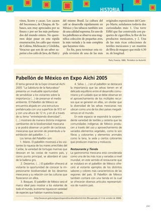 241
IHISTORIA
vinos, licores y cacao. Los cacaos
del Soconusco, de Chiapas, de Ta-
basco, son muy apreciados por su
finura y por ser los más perfuma-
dos del mundo entero. No quere-
mos dejar pasar en esta rápida
enumeración, los cafés que vienen
de Colima, Michoacán y Córdoba,
Veracruz que son de un sabor su-
perior a los cafés de Java,de Haití y
del mismo Brasil. La cultura del
café se desarrolla rápidamente en
México y los tabacos también son
de una calidad suprema.En uno de
los pabellones se observa una mag-
nifica colección de pequeñas aves,
la más variada y la más completa
que hayamos visto.
En fin, para terminar esta rá-
pida revisión de una de las más
originales exposiciones del Cam-
po Marte, señalamos todavía dos
curiosidades más: 1. Una torre
Eiffel que fue construida con pa-
quetes de cigarrillos, la flor de los
productos mexicanos, y 2. Una
de las más ricas colecciones de
textiles mexicanos y un mantón
de fibra de maguey que mide 4.50
m. de longitud.
Pabellón de México en Expo Aichi 2005
El tema general de la Expo Universal Aichi
2005 “La Sabiduría de la Naturaleza”
presenta un invaluable oportunidad
de sensibilizar a los visitantes sobre la
importancia (…) de preservar el medio
ambiente. El Pabellón de México se
encuentra alojado en una estructura
prefabricada con una superficie de 972 m2
y con una altura de 12 m, y en él a través
de su lema “entretejiendo diversidad”,
(…) mostrará de manera distinta imágenes
cambiantes de la biodiversidad mexicana
y se podrá observar un jardín de cactáceas
mexicanas que servirán de preámbulo a la
exhibición del pabellón. (…)
Los temas del Pabellón son:
1. Mares. El pabellón mostrará a los visi-
tantes la riqueza de los mares arrecifales del
Caribe, la variedad de tortugas marinas que
desovan en las costas de nuestro país, y
como punto principal, se abordará el caso
de la ballena gris.
 2. Desiertos. (…) El pabellón ofrecerá al
visitante la oportunidad de conocer la im-
presionante biodiversidad de los desiertos
mexicanos y su relación con las culturas que
florecieron en ellos.
 3. Bosques. El pabellón de México será el
marco ideal para mostrar a los visitantes de
todo el mundo, la enorme riqueza en variedad
de especies que habitan nuestros bosques.
4. Selva. (…) en el pabellón se destacará
la importancia que las selvas tienen en el
delicado equilibrio entre el desarrollo comu-
nitario y el cuidado que se debe observar en
el aprovechamiento de los múltiples recur-
sos que se generen en ellas, sin olvidar que
la diversidad de las selvas mexicanas nos
ubican como uno de los diez países megadi-
versos en el mundo.
En este espacio se expondrá la sorpren-
dente variedad de textiles y cestería que las
comunidades indígenas de México produ-
cen a través del uso y aprovechamiento de
variados elementos vegetales, como lo son
fibras y colorantes y elementos animales
como la lana, la seda y ciertos colorantes
que producen insectos y moluscos.
Restaurante y Tienda
La gastronomía mexicana está considerada
como una de las más ricas y variadas a nivel
mundial, en este sentido el restaurante que
se instalará en el pabellón de México ofre-
cerá al visitante ejemplos de los distintos
sabores y colores más característicos de las
regiones del país. El Pabellón de México
también contará con una tienda en la cual
se ofrecerán diversos artículos representati-
vos de nuestro país.
París, Francia, 1889.  Periódico La Autorité.
http://www.sre.gob.mx/japon/espanol/escultural/aichi2.htm (Recuperado el 13 de octubre de 2006).
HIST1 B3 SEVA.indd 241 6/6/07 6:34:20 PM
 