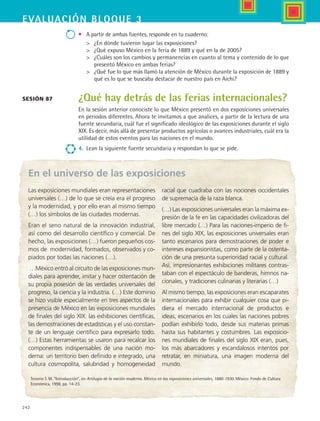 242
EVALUACIón bloque 3
•	 A partir de ambas fuentes, responde en tu cuaderno:
	 ¿En dónde tuvieron lugar las exposiciones?
	 ¿Qué expuso México en la feria de 1889 y qué en la de 2005?
	 ¿Cuáles son los cambios y permanencias en cuanto al tema y contenido de lo que
presentó México en ambas ferias?
	 ¿Qué fue lo que más llamó la atención de México durante la exposición de 1889 y
qué es lo que se buscaba destacar de nuestro país en Aichi?
¿Qué hay detrás de las ferias internacionales?
En la sesión anterior conociste lo que México presentó en dos exposiciones universales
en periodos diferentes. Ahora te invitamos a que analices, a partir de la lectura de una
fuente secundaria, cuál fue el significado ideológico de las exposiciones durante el siglo
XIX. Es decir, más allá de presentar productos agrícolas o avances industriales, cuál era la
utilidad de estos eventos para las naciones en el mundo.  
4.	 Lean la siguiente fuente secundaria y respondan lo que se pide.
Sesión 87
Tenorio T. M. “Introducción”, en Artilugio de la nación moderna. México en las exposiciones universales, 1880-1930. México: Fondo de Cultura
Económica, 1998, pp. 14-23.
Las exposiciones mundiales eran representaciones
universales (…) de lo que se creía era el progreso
y la modernidad, y por ello eran al mismo tiempo
(…) los símbolos de las ciudades modernas.
Eran el seno natural de la innovación industrial,
así como del desarrollo científico y comercial. De
hecho, las exposiciones (…) fueron pequeños cos-
mos de modernidad, formados, observados y co-
piados por todas las naciones (…).
…México entró al circuito de las exposiciones mun-
diales para aprender, imitar y hacer ostentación de
su propia posesión de las verdades universales del
progreso, la ciencia y la industria. (…) Este dominio
se hizo visible especialmente en tres aspectos de la
presencia de México en las exposiciones mundiales
de finales del siglo XIX: las exhibiciones científicas,
las demostraciones de estadísticas y el uso constan-
te de un lenguaje científico para expresarlo todo.
(…) Estas herramientas se usaron para recalcar los
componentes indispensables de una nación mo-
derna: un territorio bien definido e integrado, una
cultura cosmopolita, salubridad y homogeneidad
racial que cuadraba con las nociones occidentales
de supremacía de la raza blanca.
(…) Las exposiciones universales eran la máxima ex-
presión de la fe en las capacidades civilizadoras del
libre mercado (…) Para las naciones-imperio de fi-
nes del siglo XIX, las exposiciones universales eran
tanto escenarios para demostraciones de poder e
intereses expansionistas, como parte de la ostenta-
ción de una presunta superioridad racial y cultural.
Así, impresionantes exhibiciones militares contras-
taban con el espectáculo de banderas, himnos na-
cionales, y tradiciones culinarias y literarias (…)
Al mismo tiempo, las exposiciones eran escaparates
internacionales para exhibir cualquier cosa que pi-
diera el mercado internacional de productos e
ideas, escenarios en los cuales las naciones pobres
podían exhibirlo todo, desde sus materias primas
hasta sus habitantes y costumbres. Las exposicio-
nes mundiales de finales del siglo XIX eran, pues,
los más abarcadores y escandalosos intentos por
retratar, en miniatura, una imagen moderna del
mundo.
En el universo de las exposiciones
HIST1 B3 SEVA.indd 242 6/6/07 6:34:30 PM
 