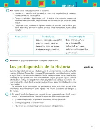 243
IHISTORIA
Nacionalismo	 Imperialismo	 Industrialización
	 Las exposiciones universales	 Eran el seno natural
	 eran escenarios para las 	 de la innovación
	 demostraciones de poder 	 industrial, así como
	 e intereses expansionistas. 	 del desarrollo científico
	 	 y comercial.
Sesión 88
• De acuerdo con el texto, respondan en su cuaderno:
	 Ubiquen en el texto las ideas que explican cuáles eran los propósitos de las expo-
siciones universales y subráyenlas.
	 Comenten cada idea e identifiquen cuáles de ellas se relacionan con los procesos
históricos del nacionalismo, imperialismo e industrialización que estudiaste en el
bloque.
	 Completen en su cuaderno el siguiente cuadro, de acuerdo con las ideas que	
hayan discutido y relacionado con los procesos antes mencionados. Fíjense en el
ejemplo.
• Presenten al grupo lo que obtuvieron y comparen sus resultados.
Los protagonistas de la Historia
Durante el periodo histórico que estudiaste, uno de los aspectos más importantes fue la
creación del Estado-Nación. Para entonces, México se estaba consolidando como nación
y, según viste en las sesiones anteriores acerca de las exposiciones, nuestro país se pre-
sentaba y se sigue presentando ante el mundo como un país que posee riqueza cultural
además de un vasto y diverso patrimonio natural. ¿Reconoces cuál es el patrimonio cul-
tural y natural del estado donde vives?, ¿en qué contribuye a esta identidad que tenemos
como nación?
Te invitamos a que identifiques ese patrimonio y a que reflexiones acerca de la
importancia de su conservación como legado a los futuros ciudadanos de este país y
del mundo.
5.	 En hojas de rotafolio, elaboren una composición con imágenes diversas, donde repre-
senten el patrimonio cultural y natural de su estado. Al terminar, comenten:
	 ¿Cuál es la importancia de poseer un patrimonio cultural y natural?
	 ¿Cómo participan en su conservación?
	 ¿Qué creen que ocurra en los próximos años con este patrimonio?
HIST1 B3 SEVA.indd 243 6/6/07 6:34:31 PM
 