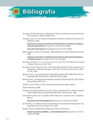 244
Bibliografía
Antología. Del Renacimiento a la Ilustración. Textos de la Historia Universal. (Lecturas
universitarias) 15. México: UNAM, 1972
Aróstegui, Julio, et al. El mundo contemporáneo. Historia y problemas. Barcelona: Bi-
blos/Crítica, 2001.
	 http://www.artehistoria.com/frames.htm?http://www.artehistoria.com/histo-
ria/contextos/2439.htm (recuperado el 25 de enero de 2007)
	 www.atlas-historique.net (recuperado el 25 de enero de 2007)
Babel, August. La mujer y el socialismo, 1880. Biblioteca de Consulta Microsoft Encarta.
2004
	 http://www.almendron.com/historia/contemporanea/sufragismo/sufragismo_
4.htm#americano(recuperado el 25 de enero de 2007)
Benevolo, Leonardo. El arte y la ciudad moderna del siglo XV al XVII. (Diseño de la ciudad)
4. México: Ediciones G. Gilli, 1979.
Bernand, Carmen; Serge Gruzinski. Historia del Nuevo Mundo. Del descubrimiento a la
Conquista. La experiencia europea, 1492-1550. Trad. María Antonia Neira. Méxi-
co: FCE, 1996.
Bergeron, Louis. et al. La época de las revoluciones europeas 1780-1848. Historia Univer-
sal del siglo XXI. 20ª ed. México: Siglo XXI Editores, 2000.
Brading, David. Los orígenes del nacionalismo mexicano (SepSetentas) 82. Trad. Soledad
Loaeza. México: SEP, 1973.
Carpentier, Jean; Leburn, Francois. Breve historia de Europa. España: Alianza
Editorial Mexicana, 2004.
Céspedes del Castillo, Guillermo (comp.). Textos y documentos de la América hipánica
(1492-1898). (Historia de España) XIII. Barcelona: Editorial Labor, 1988.
Constitución política de los Estados Unidos Mexicanos. Presidencia de la República.
México.
	 http://www.constitucion.gob.mx/ (recuperado el 2 de febrero de 2007)
Da Silva Dias, J.S. Influencia de los descubrimientos en la vida cultural del siglo XVI. Trad.
Jorge Rueda de la Serna. México: FCE, 1992.
Dickens, Charles. Tiempos difíciles. Biblioteca de libros electrónicos.
	 http://es.geocities.com/biblio_e_dickens/dickens.html (recuperado el 15 de di-
ciembre de 2006)
HIST1 Zbibliografia.indd 244 6/6/07 6:52:26 PM
 