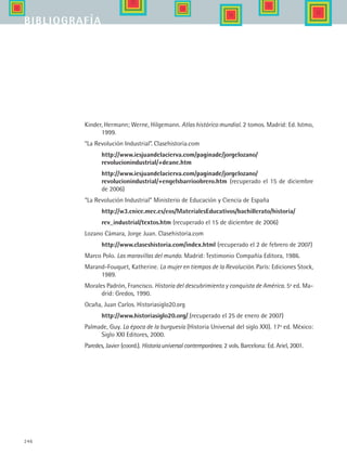 246
Kinder, Hermann; Werne, Hilgemann. Atlas histórico mundial. 2 tomos. Madrid: Ed. Istmo,
1999.
“La Revolución Industrial”. Clasehistoria.com
	 http://www.iesjuandelacierva.com/paginade/jorgelozano/
revolucionindustrial/+deane.htm
	 http://www.iesjuandelacierva.com/paginade/jorgelozano/
revolucionindustrial/+engelsbarrioobrero.htm (recuperado el 15 de diciembre
de 2006)
“La Revolución Industrial” Ministerio de Educación y Ciencia de España
	 http://w3.cnice.mec.es/eos/MaterialesEducativos/bachillerato/historia/
	 rev_industrial/textos.htm (recuperado el 15 de diciembre de 2006)
Lozano Cámara, Jorge Juan. Clasehistoria.com
	 http://www.claseshistoria.com/index.html (recuperado el 2 de febrero de 2007)
Marco Polo. Las maravillas del mundo. Madrid: Testimonio Compañía Editora, 1986.
Marand-Fouquet, Katherine. La mujer en tiempos de la Revolución. París: Ediciones Stock,
1989.
Morales Padrón, Francisco. Historia del descubrimiento y conquista de América. 5ª ed. Ma-
drid: Gredos, 1990.
Ocaña, Juan Carlos. Historiasiglo20.org
	 http://www.historiasiglo20.org/ (recuperado el 25 de enero de 2007)
Palmade, Guy. La época de la burguesía (Historia Universal del siglo XXI). 17ª ed. México:
Siglo XXI Editores, 2000.
Paredes, Javier (coord.). Historiauniversalcontemporánea. 2 vols. Barcelona: Ed. Ariel, 2001.
bibliografía
HIST1 Zbibliografia.indd 246 6/6/07 6:52:27 PM
 