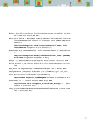 247
IHISTORIA
Perenne, Henri. Historia de Europa. Desde las invasiones hasta el siglo XVI. Vers. esp. Juan
José Domenchina. México: FCE, 1942.
Pérez Rincón, Héctor. El teatro de las histéricas. De cómo Charcot descubrió, entre otras
cosas, que también había histéricos. (La ciencia para todos). México: ILCE/Biblio-
teca digital.
	 http://bibliotecadigital.ilce.edu.mx/sites/ciencia/volumen3/ciencia3/162/
htm/lcpt162.htm (recuperado el 25 de enero de 2007)
Pérez Tamayo, Ruy. Acerca de Minerva. (La ciencia para todos). México: ILCE/Biblioteca digi-
tal.
	 http://bibliotecadigital.ilce.edu.mx/sites/ciencia/volumen1/ciencia2/40/htm/
minerva.htm (recuperado el 25 de enero de 2007)
Phillips, J.R.S. La expansión medieval de Europa. Trad. Rafael Lassaletta. México: FCE, 1994.
Pounds, Norman. La vida cotidiana. Historia de la cultura material. Barcelona: Ed. Crítica,
1999.
Seco, Ellauri. Los tiempos modernos y contemporáneos. Buenos Aires: Ed. Kapeluz, 1989.
Sepengler, Oswald. La decadencia de Occidente. 2 vols. 2ª ed. Madrid: Espasa Calpe, 2002.
White, Matthew. Historical Atlas of the Twentieth Century.
	 http://users.erols.com/mwhite28/20centry.htm (recuperado el 25 de enero de 2007)
Woldenberg, José. “La Selección Nacional”. Nexos, mayo, 2006.
	 http://nexos.com.mx/articulos.php?id_article=928id_rubrique=317 (recu-
perado el 25 de enero de 2007)
Zweig, Stefan. Momentos estelares de la humanidad. Catorce miniaturas históricas. Barce-
lona: Ed. Acantilado, 2002.
HIST1 Zbibliografia.indd 247 6/6/07 6:52:28 PM
 