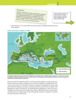 23
IHISTORIA
	 ¿Qué pasaría si en tu comunidad no tuvieran acceso a productos provenientes de
otros lugares?
Rutas comerciales europeas en 1450
Lisboa
Sevilla
Cádiz Málaga
Barcelona
Valencia
Córdoba
Almería Palermo Messina
Nápoles
Siena
Florencia
Pisa
Génova
Marsella
Venecia
Salónica Constantinopla
Antioquía
Alepo
Bagdad
Damasco
El Cairo
Rutas del Mediterráneo
Rutas de Génova
Recuerda…
Durante el curso pondrás en juego tu capacidad para comprender
a hombres y mujeres que vivieron en otros periodos históricos.
Será importante que despliegues tu creatividad, hagas de tu
imaginación una aliada para viajar en el tiempo y que tengas
presente el trabajo realizado durante la semana de inicio, relacio-
nado con los hechos, procesos y periodos históricos.
Durante la primera mitad del siglo XV, a través de Constantinopla se realizaba gran par-
te del comercio entre Asia y Europa, pero en 1453 esta ciudad fue ocupada por los oto-
manos, lo que afectó el intercambio comercial y propició la búsqueda de nuevas rutas
para obtener las especias, inciensos y metales provenientes del continente asiático. Esta
búsqueda dio lugar al periodo de los descubrimientos geográficos a partir del cual se
modificaron las relaciones entre Europa, Asia y África. Además, América, continente des-
conocido para los europeos hasta el final del siglo XV, comenzó a compartir su historia
con otras naciones y continentes.
A mediados del siglo XV, las rutas comerciales del Mediterráneo, dominadas por las ciudades italianas, mantenían el contacto entre Europa y
las principales ciudades de Medio Oriente, Asia y el Norte de África. Constantinopla, capital del Imperio Bizantino, era uno de los puntos de
comunicación intercontinental más importantes.
BIBLIOTECA
Si quieres saber más sobre el arte
en este periodo lee: Beckett,
Wendy. Historia de la pintura.
México: SEP/Blume Naturart,
Libros del Rincón 2004.
HIST1 B1 S1.indd 23 6/2/07 9:28:39 PM
 
