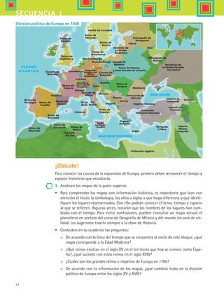 24
secuencia 1
¡Ubícate!
Para conocer las causas de la expansión de Europa, primero debes reconocer el tiempo y
espacio históricos que estudiarás.
3.	 Analicen los mapas de la parte superior.
•	 Para comprender los mapas con información histórica, es importante que lean con
atención el título, la simbología, los años o siglos a que haga referencia y que identi-
fiquen los lugares representados. Con ello podrán conocer el tema, tiempo y espacio
al que se refieren. Algunas veces, notarán que los nombres de los lugares han cam-
biado con el tiempo. Para evitar confusiones, pueden consultar un mapa actual; el
planisferio en acetato del curso de Geografía de México y del mundo les será de uti-
lidad. Les sugerimos traerlo siempre a la clase de Historia.
•	 Contesten en su cuaderno las preguntas:
	 De acuerdo con la línea del tiempo que se encuentra al inicio de este bloque, ¿qué
mapa corresponde a la Edad Moderna?
	 ¿Qué reinos existían en el siglo XV en el territorio que hoy se conoce como Espa-
ña?, ¿qué sucedió con estos reinos en el siglo XVIII?
	 ¿Cuáles son los grandes reinos e imperios de Europa en 1700?
	 De acuerdo con la información de los mapas, ¿qué cambios hubo en la división
política de Europa entre los siglos XV y XVIII?
Reino de
Castilla
Reino de
Aragón
Reino de
Granada
Reino de
Marindis
Reino de
Zayyanid
Reino de
Francia
Reino de
Nápoles
Reino de
Inglaterra
Reino de
Escocia
Reino de
Hafsid
Reino de
Chipre
Reino de
Portugal
Ducado de
Britania
Arborea
Pequeños
Estados del
Reino
Germánico
Loraine
Luxemburgo
UNIÓN DE KALMAR
Mecklemburgo
Brandenburgo
Corona de
Bohemia
Austria
Gorz
Ducado de
Milán
Sn.
Pedro
Venecia
Sultanato
Otomano-Romano
Imperio
Romano
Principado de
Riazan
Principado de
Novgorod
Tver
Pskov
Dominio de
La Orden
Teutonica
Ducado de
Mozavia
Reino de Polonia
y Gran Ducado de Lituania
Reino de
Hungría
Principado de
Walachi Imperio de
Trebizand
Imperio de
Erzincan
Imperio
Ilkhans
Jalayrids
Georgia
Sultanato egípcio
Reino de
Suecia
Reino de
Noruega
Reino de
Dinamarca
Navarra
Ducado y
condado de
Borgoña
De la
Roca
Moldavia
Bosnia
Servia
Ragusa Imperio Romano
Creta
Emirato
de Zab
Soveya
Territorio de
la Horda Dorada
(en lucha)
Sicilia
Reino de
Aragón
División política de Europa en 1400
HIST1 B1 S1.indd 24 6/2/07 9:28:41 PM
 