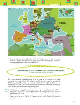 25
IHISTORIA
Reino de
Portugal
Reino de
Francia
Reino de
Inglaterra
Reino de
Dinamarca
Imperio de Fez
y Marruecos
Reino
de Sus
Monarquía española
Confederación
Suiza
Ducado
de Saboya
Génova
Toscana
Estados
Papales
Pequeños
Estados
Pequeños
Estados
Bavaria
Mecklenburgo
Comunidad de Polonia
y Lituania
Ducado de
Courland
Reino
de Suecia
Monarquía austriaca
Virreinato de
las dos Sicilias
Venecia
Venecia
Venecia
Imperio Otomano
Imperio Otomano
Principado
de Walachi
Principado
de Moldavia
Noruega
Reino de
Dinamarca
Brandenburgo
Ucrania
Territorios del
Zar de Moscovia
Crimea
Virreinato de
Cerdeña
Túnez
Trípoli
Persia
División política de Europa en 1700
4.	 Escriban la pregunta guía de la secuencia en una hoja de rotafolio o cartulina. Anoten
debajo de la pregunta La necesidad de abrir nuevas rutas para comerciar con Asia
como una de las causas.
•	 Peguen su cartulina en el salón de clases, recurrirán a ella durante las siguientes
sesiones.
¿Cuáles fueron las principales causas de la expansión de Europa?
Es la pregunta guía de esta secuencia.
•	 Comparen sus respuestas con las de otro equipo y, si lo consideran necesario, comple-
méntenlas. Posteriormente respondan: ¿qué siglos abarca el periodo que van a estu-
diar en esta secuencia?, ¿qué espacio histórico?
Hasta ahora sabes que una de las causas fue la necesidad de los europeos de encontrar
otras rutas para comerciar con Asia debido a que los otomanos ocuparon la ciudad de
Constantinopla en 1453 y a que este comercio estaba dominado por los italianos, pero
existen otras causas. Durante la secuencia realizarás diferentes actividades encaminadas
a obtener la información necesaria para conocerlas.
HIST1 B1 S1.indd 25 6/2/07 9:28:46 PM
 