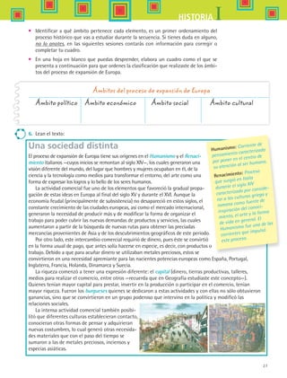 27
IHISTORIA
•	 Identificar a qué ámbito pertenece cada elemento, es un primer ordenamiento del
proceso histórico que vas a estudiar durante la secuencia. Si tienes duda en alguno,
no lo anotes, en las siguientes sesiones contarás con información para corregir o
completar tu cuadro.
•	 En una hoja en blanco que puedas desprender, elabora un cuadro como el que se
presenta a continuación para que ordenes la clasificación que realizaste de los ámbi-
tos del proceso de expansión de Europa.
Ámbito político	 Ámbito económico	 Ámbito social	 Ámbito cultural
Ámbitos del proceso de expansión de Europa
6.	 Lean el texto:
Una sociedad distinta
El proceso de expansión de Europa tiene sus orígenes en el Humanismo y el Renaci-
miento italianos —cuyos inicios se remontan al siglo XIV—, los cuales generaron una
visión diferente del mundo, del lugar que hombres y mujeres ocupaban en él, de la
ciencia y la tecnología como medios para transformar el entorno, del arte como una
forma de expresar los logros y lo bello de los seres humanos.
La actividad comercial fue uno de los elementos que favoreció la gradual propa-
gación de estas ideas en Europa al final del siglo XV y durante el XVI. Aunque la
economía feudal (principalmente de subsistencia) no desapareció en estos siglos, el
constante crecimiento de las ciudades europeas, así como el mercado internacional,
generaron la necesidad de producir más y de modificar la forma de organizar el
trabajo para poder cubrir las nuevas demandas de productos y servicios, las cuales
aumentaron a partir de la búsqueda de nuevas rutas para obtener las preciadas
mercancías provenientes de Asia y de los descubrimientos geográficos de este periodo.
Por otro lado, este intercambio comercial requirió de dinero, pues éste se convirtió
en la forma usual de pago, que antes solía hacerse en especie, es decir, con productos o
trabajo. Debido a que para acuñar dinero se utilizaban metales preciosos, estos se
convirtieron en una necesidad apremiante para las nacientes potencias europeas como España, Portugal,
Inglaterra, Francia, Holanda, Dinamarca y Suecia.
La riqueza comenzó a tener una expresión diferente: el capital (dinero, tierras productivas, talleres,
medios para realizar el comercio, entre otros ­­—recuerda que en Geografía estudiaste este concepto—).
Quienes tenían mayor capital para prestar, invertir en la producción o participar en el comercio, tenían
mayor riqueza. Fueron los burgueses quienes se dedicaron a estas actividades y con ellas no sólo obtuvieron
ganancias, sino que se convirtieron en un grupo poderoso que intervino en la política y modificó las
relaciones sociales.
La intensa actividad comercial también posibi-
litó que diferentes culturas establecieran contacto,
conocieran otras formas de pensar y adquirieran
nuevas costumbres, lo cual generó otras necesida-
des materiales que con el paso del tiempo se
sumaron a las de metales preciosos, inciensos y
especias asiáticas.
Humanismo: Corriente de
pensamiento caracterizada
por poner en el centro de
su atención al ser humano.
Renacimiento: Proceso
que surgió en Italia
durante el siglo XIV
caracterizado por conside-
rar a las culturas griega y
romana como fuente de
inspiración del conoci-
miento, el arte y la forma
de vida en general. El
Humanismo fue una de las
corrientes que impulsó
este proceso.
HIST1 B1 S1.indd 27 6/2/07 9:28:52 PM
 