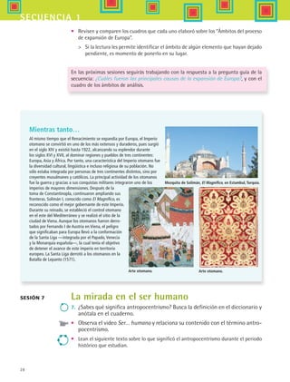28
secuencia 1
La mirada en el ser humano
7.	 ¿Sabes qué significa antropocentrismo? Busca la definición en el diccionario y
anótala en el cuaderno.
•	 Observa el video Ser… humano y relaciona su contenido con el término antro-
pocentrismo.
•	 Lean el siguiente texto sobre lo que significó el antropocentrismo durante el periodo
histórico que estudian.
Sesión 7
•	 Revisen y comparen los cuadros que cada uno elaboró sobre los “Ámbitos del proceso
de expansión de Europa”.
	 Si la lectura les permite identificar el ámbito de algún elemento que hayan dejado
pendiente, es momento de ponerlo en su lugar.
En las próximas sesiones seguirás trabajando con la respuesta a la pregunta guía de la
secuencia: ¿Cuáles fueron las principales causas de la expansión de Europa?, y con el
cuadro de los ámbitos de análisis.
Mientras tanto…
Al mismo tiempo que el Renacimiento se expandía por Europa, el Imperio
otomano se convirtió en uno de los más extensos y duraderos, pues surgió
en el siglo XIV y existió hasta 1922, alcanzando su esplendor durante
los siglos XVI y XVII, al dominar regiones y pueblos de tres continentes:
Europa, Asia y África. Por tanto, una característica del Imperio otomano fue
la diversidad cultural, lingüística e incluso religiosa de su población. No
sólo estaba integrada por personas de tres continentes distintos, sino por
creyentes musulmanes y católicos. La principal actividad de los otomanos
fue la guerra y gracias a sus conquistas militares integraron uno de los
imperios de mayores dimensiones. Después de la
toma de Constantinopla, continuaron ampliando sus
fronteras. Solimán I, conocido como El Magnífico, es
reconocido como el mejor gobernante de este Imperio.
Durante su reinado, se estableció el control otomano
en el este del Mediterráneo y se realizó el sitio de la
ciudad de Viena. Aunque los otomanos fueron derro-
tados por Fernando I de Austria en Viena, el peligro
que significaban para Europa llevó a la conformación
de la Santa Liga —integrada por el Papado, Venecia
y la Monarquía española—, la cual tenía el objetivo
de detener el avance de este imperio en territorio
europeo. La Santa Liga derrotó a los otomanos en la
Batalla de Lepanto (1571).
Mezquita de Solimán, El Magnífico, en Estambul, Turquía.
Arte otomano. Arte otomano.
HIST1 B1 S1.indd 28 6/2/07 9:28:55 PM
 