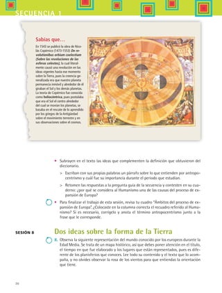30
secuencia 1
Sabías que…
En 1543 se publicó la obra de Nico-
lás Copérnico (1473-1553) De re-
volutionibus orbium coelestium
(Sobre las revoluciones de las
esferas celestes), la cual literal-
mente causó una revolución en las
ideas vigentes hasta ese momento
sobre la Tierra, pues la creencia ge-
neralizada era que nuestro planeta
permanecía inmóvil y alrededor de él
giraban el Sol y los demás planetas.
La teoría de Copérnico fue conocida
como heliocéntrica, pues postulaba
que era el Sol el centro alrededor
del cual se movían los planetas, se
basaba en el rescate de lo aprendido
por los griegos de la Antigüedad
sobre el movimiento terrestre y en
sus observaciones sobre el cosmos.
Sesión 8
•	 Subrayen en el texto las ideas que complementen la definición que obtuvieron del
diccionario.
	 Escriban con sus propias palabras un párrafo sobre lo que entienden por antropo-
centrismo y cuál fue su importancia durante el periodo que estudian.
	 Retomen las respuestas a la pregunta guía de la secuencia y contesten en su cua-
derno: ¿por qué se considera al Humanismo una de las causas del proceso de ex-
pansión de Europa?
•	 Para finalizar el trabajo de esta sesión, revisa tu cuadro “Ámbitos del proceso de ex-
pansión de Europa”. ¿Colocaste en la columna correcta el recuadro referido al Huma-
nismo? Si es necesario, corrígelo y anota el término antropocentrismo junto a la
frase que le corresponde.
Dos ideas sobre la forma de la Tierra
8. 	Observa la siguiente representación del mundo conocido por los europeos durante la
Edad Media. Se trata de un mapa histórico, así que debes poner atención en el título,
el tiempo en que fue elaborado y los lugares que están representados, pues es dife-
rente de los planisferios que conoces. Lee todo su contenido y el texto que lo acom-
paña, y no olvides observar la rosa de los vientos para que entiendas la orientación
que tiene.
HIST1 B1 S1.indd 30 6/2/07 9:29:03 PM
 