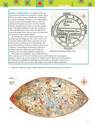 31
IHISTORIA
Durante la Edad Media, los europeos creían que
en la Tierra sólo había tres continentes: Europa, Asia y
África, los cuales estaban rodeados por el Mar Océa-
no, como le llamaban entonces, y con el Mar Medite-
rráneo al centro. Como puedes observar, todos los
elementos formaban una letra T, de ahí su nombre.
Además, pensaban que la Tierra era un disco plano y
que el Sol giraba alrededor de ella. Esta representa-
ción es de Isidoro de Sevilla y data del siglo VII d.C.
cuando Cristóbal Colón inició su viaje, esta idea sobre
la forma de la Tierra seguía vigente.
De acuerdo con esta concepción del mundo, si los
europeos querían llegar por mar a Asia y evitar a los
otomanos, debían rodear África, pero esto nunca se
había hecho y se desconocían las dimensiones del
continente africano, es decir, no sabían cuánto tiempo
tardarían ni qué peligros tendrían que enfrentar si
tomaban esta ruta. Sabían que hacia el Este, los
vientos y el frío no harían posible la navegación.
Pero había otra posibilidad. Hacia finales del siglo
XV, la idea de que la Tierra era redonda comenzó a difundirse entre los europeos.
Quienes creyeron que así era, propusieron navegar hacia el Oeste, pues de acuerdo con
la información recopilada de estudiosos de otras culturas y periodos, así como de la
observación del Sol y de los astros, Asia estaba al otro lado del Océano Atlántico.
•	 Observa el siguiente mapa; analízalo siguiendo los mismos pasos que en el anterior.
Mapamundi en T de Isidoro de Sevilla, s. vii d.C.
Europa
Península
Ibérica
África
Asia
HIST1 B1 S1.indd 31 6/2/07 9:29:04 PM
 