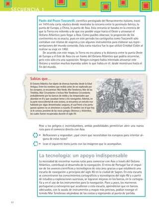32
secuencia 1
Pese a los peligros e incertidumbres, ambas posibilidades permitirían abrir una nueva
ruta para el comercio directo con Asia.
•	 Reflexionen y respondan: ¿qué creen que necesitaban los europeos para intentar al-
guna de estas rutas?
•	 Lean el siguiente texto junto con las imágenes que lo acompañan.
La tecnología: un apoyo indispensable
La necesidad de encontrar nuevas rutas para comerciar con Asia a través del Océano
Atlántico, contribuyó al desarrollo de la navegación. El reino de Portugal fue el impul-
sor de los avances científicos y tecnológicos de esta área gracias a que estableció una
escuela de navegación a principios del siglo XV en la ciudad de Sagres. En esta escuela
se concentraron los conocimientos cartográficos y tecnológicos del siglo XV y a partir
de estudios y exploraciones sucesivas, se lograron mejoras en los barcos, en la cartogra-
fía y en el uso de los instrumentos para la navegación. Poco a poco, los marineros
portugueses y extranjeros que acudieron a esta escuela, aprendieron que en barcos
adecuados, con la ayuda de instrumentos y mapas más precisos, podían navegar el
temido Mar Tenebroso alejándose de las costas y regresando al punto de partida.
Sabías que…
El Océano Atlántico fue objeto de diversas leyendas desde la Edad
Antigua. Entre los nombres que recibió antes de ser explorado por
los europeos, se encuentran: Mar Verde, Mar Tenebroso, Mar de las
Tinieblas, Mar Circundante e incluso Mar Tenebroso Circundante,
probablemente por los bancos de niebla y las tempestades que
abundan en él y que causaban temor a los navegantes.Además, en
la parte noroccidental de este océano, se encuentra un extraño mar
habitado por algas denominadas sargazos, el cual frenó a los portu-
gueses quienes no se atrevieron a cruzarlo. El nombre con el que hoy
se le conoce, proviene de las voces griegas Okéanus y Atlántikos,
las cuales fueron recuperadas durante el siglo XV.
Paolo dal Pozzo Toscanelli, científico prestigiado del Renacimiento italiano, trazó
en 1474 esta carta náutica donde mostraba la cercanía entre la península ibérica, la
punta de Europa, y China, la punta de Asia. Esta cercanía se basaba en la creencia de
que la Tierra era redonda y de que era posible viajar hacia el Oeste y atravesar el
Océano Atlántico para llegar a Asia. Como puedes observar, la proporción de los
continentes no es exacta, pues en este periodo los cartógrafos como Toscanelli sólo
contaban con relatos de viajeros y con algunos instrumentos para elaborar sus repre-
sentaciones del mundo conocido. Esta carta náutica fue la que utilizó Critóbal Colón al
realizar su viaje en 1492.
De acuerdo con este mapa, la Tierra no era plana y la distancia entre la punta Oeste
de Europa y el Este de Asia era un tramo del Océano Atlántico que podría recorrerse,
pero esto sólo era una suposición. Ningún europeo había intentado atravesar este
Océano y existían muchas leyendas sobre lo que había en él: desde monstruos hasta el
fin del mundo.
HIST1 B1 S1.indd 32 6/2/07 9:29:05 PM
 