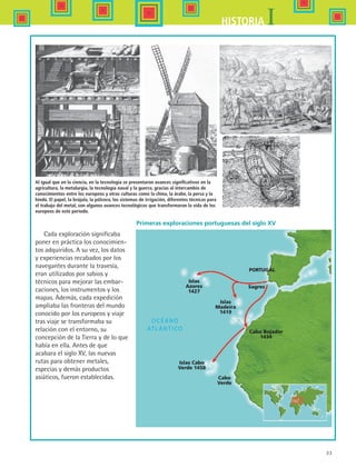 33
IHISTORIA
PORTUGAL
Sagres
Islas
Azores
1427
Islas
Madeira
1419
Islas Cabo
Verde 1458
Cabo
Verde
Cabo Bojador
1434
Cada exploración significaba
poner en práctica los conocimien-
tos adquiridos. A su vez, los datos
y experiencias recabados por los
navegantes durante la travesía,
eran utilizados por sabios y
técnicos para mejorar las embar-
caciones, los instrumentos y los
mapas. Además, cada expedición
ampliaba las fronteras del mundo
conocido por los europeos y viaje
tras viaje se transformaba su
relación con el entorno, su
concepción de la Tierra y de lo que
había en ella. Antes de que
acabara el siglo XV, las nuevas
rutas para obtener metales,
especias y demás productos
asiáticos, fueron establecidas.
Al igual que en la ciencia, en la tecnología se presentaron avances significativos en la
agricultura, la metalurgia, la tecnología naval y la guerra, gracias al intercambio de
conocimientos entre los europeos y otras culturas como la china, la árabe, la persa y la
hindú. El papel, la brújula, la pólvora, los sistemas de irrigación, diferentes técnicas para
el trabajo del metal, son algunos avances tecnológicos que transformaron la vida de los
europeos de este periodo.
Primeras exploraciones portuguesas del siglo XV
HIST1 B1 S1.indd 33 6/2/07 9:29:07 PM
 