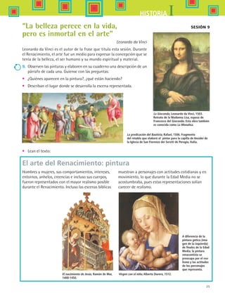 35
IHISTORIA
Sesión 9“La belleza perece en la vida,
pero es inmortal en el arte”
Leonardo da Vinci
Leonardo da Vinci es el autor de la frase que titula esta sesión. Durante
el Renacimiento, el arte fue un medio para expresar la concepción que se
tenía de la belleza, el ser humano y su mundo espiritual y material.
9.	 Observen las pinturas y elaboren en su cuaderno una descripción de un
párrafo de cada una. Guíense con las preguntas:
•	 ¿Quiénes aparecen en la pintura?, ¿qué están haciendo?
•	 Describan el lugar donde se desarrolla la escena representada.
La Gioconda, Leonardo da Vinci, 1503.
Retrato de la Madonna Lisa, esposa de
Francesco del Giocondo. Esta obra también
es conocida como La Monalisa.
La predicación del Bautista, Rafael, 1506. Fragmento
del retablo que elaboró el pintor para la capilla de Ansidei de
la Iglesia de San Fiorenzo dei Serviti de Perugia, Italia.
•	 Lean el texto:
A diferencia de la
pintura gótica (ima-
gen de la izquierda)
de finales de la Edad
Media, la pintura
renacentista se
preocupa por el rea-
lismo y las actitudes
de los personajes
que representa.
Hombres y mujeres, sus comportamientos, intereses,
entornos, anhelos, creencias e incluso sus cuerpos,
fueron representados con el mayor realismo posible
durante el Renacimiento. Incluso las escenas bíblicas
muestran a personajes con actitudes cotidianas y en
movimiento, lo que durante la Edad Media no se
acostumbraba, pues estas representaciones solían
carecer de realismo.
El arte del Renacimiento: pintura
El nacimiento de Jesús, Ramón de Mur,
1400-1450.
Virgen con el niño, Alberto Durero, 1512.
HIST1 B1 S1.indd 35 6/2/07 9:29:15 PM
 