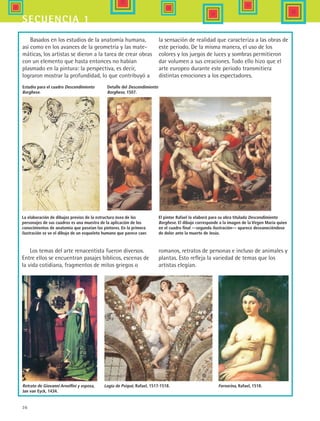 36
secuencia 1
Basados en los estudios de la anatomía humana,
así como en los avances de la geometría y las mate-
máticas, los artistas se dieron a la tarea de crear obras
con un elemento que hasta entonces no habían
plasmado en la pintura: la perspectiva, es decir,
lograron mostrar la profundidad, lo que contribuyó a
la sensación de realidad que caracteriza a las obras de
este periodo. De la misma manera, el uso de los
colores y los juegos de luces y sombras permitieron
dar volumen a sus creaciones. Todo ello hizo que el
arte europeo durante este periodo transmitiera
distintas emociones a los espectadores.
Detalle del Descendimiento
Borghese, 1507.
Los temas del arte renacentista fueron diversos.
Entre ellos se encuentran pasajes bíblicos, escenas de
la vida cotidiana, fragmentos de mitos griegos o
romanos, retratos de personas e incluso de animales y
plantas. Esto refleja la variedad de temas que los
artistas elegían.
Retrato de Giovanni Arnolfini y esposa,
Jan van Eyck, 1434.
La elaboración de dibujos previos de la estructura ósea de los
personajes de sus cuadros es una muestra de la aplicación de los
conocimientos de anatomía que poseían los pintores. En la primera
ilustración se ve el dibujo de un esqueleto humano que parece caer.
El pintor Rafael lo elaboró para su obra titulada Descendimiento
Borghese. El dibujo corresponde a la imagen de la Virgen María quien
en el cuadro final —segunda ilustración— aparece desvaneciéndose
de dolor ante la muerte de Jesús.
Logia de Psiqué, Rafael, 1517-1518. Fornarina, Rafael, 1518.
Estudio para el cuadro Descendimiento
Borghese.
HIST1 B1 S1.indd 36 6/2/07 9:29:25 PM
 
