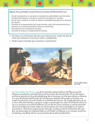 37
IHISTORIA
Algunas de las principales características de la pintura del Renacimiento son:
-	 Uso de la perspectiva, la cual genera la sensación de profundidad y permite ubicar
las diferentes distancias a las que se encuentran los objetos en una obra.
-	 Uso de luces y sombras, así como de colores y tonalidades para generar la sensación
de volumen.
-	 Precisión en la representación del cuerpo humano a partir del conocimiento de su
anatomía, lo cual permitió pintarlo incluso en movimiento.
-	 Preocupación por el realismo de las obras.
-	 Intención de mostrar el comportamiento humano.
•	 Con base en la información del texto que acaban de leer, revisen las descrip-
ciones que realizaron al inicio de la sesión y complétenlas.
•	 Pueden seguir el ejemplo que se presenta a continuación:
Las tres edades de Tiziano, uno de los artistas representativos del Renacimiento
italiano, muestra las características de la pintura de este periodo. El uso de la pers-
pectiva se percibe en la profundidad que da a la escena: en el primer plano se observa
a un par de jóvenes platicando. Son las figuras centrales del cuadro y reciben una
mayor iluminación, la cual resalta en el vestido de la joven. En el segundo plano se ve
a unos niños durmiendo, a quienes cuida un personaje con alas. En el tercer plano se
ve a un anciano en actitud reflexiva. El uso de las luces, sombras y colores permite
ubicar las distancias entre cada uno de los planos, así como el paisaje en el cual se
encuentran. Asimismo, proporcionan volumen a cada uno de los elementos del cua-
dro. Los personajes son representados en actitudes cotidianas y sus cuerpos muestran
el realismo, resultado de los conocimientos de anatomía del pintor.
Las tres edades, Tiziano,
1511-1516.
HIST1 B1 S1.indd 37 6/2/07 9:29:26 PM
 