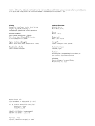 Historia I. Volumen I fue elaborado en la Coordinación de Informática Educativa del Instituto Latinoamericano de la Comunicación Educativa
(ILCE), de acuerdo con el convenio de colaboración entre la Subsecretaría de Educación Básica y el ILCE.
Autoras
Oxana Pérez Bravo, Susana Dessireé García Herrera,
Angélica Alejandra Portillo Rodríguez,
Eunice Mayela Ayala Seuthe, Esther López-Portillo
Asesoría académica
Judith Kalman Landman (DIE-Cinvestav)
María Teresa Rojano Ceballos (DME-Cinvestav)
(Convenio ILCE-Cinvestav, 2006)
Apoyo técnico y pedagógico
Edson Canales Urbina, Jorge Alberto García Cuadros
Coordinación editorial
Sandra Hussein Domínguez
Primera edición, 2007
Sexta reimpresión, 2012 (ciclo escolar 2013-2014)
D.R. ©	 Secretaría de Educación Pública, 2007
	 Argentina 28, Centro,
	 06020, México, D.F.
ISBN 978-970-790-958-8 (obra completa)
ISBN 978-970-790-959-5 (volumen I)
Impreso en México
Distribución gratuita-Prohibida su venta
Servicios editoriales
Dirección de arte
Rocío Mireles Gavito
Diseño
Rogelio Cuevas
Diagramación
Édgar Juárez Vizzuett
Iconografía
Cynthia Valdespino, Erandi Alvarado
Ilustración de mapas
Leonardo Olguín
Ilustración
Imanimastudio, Gabriela Podestá, Juan Carlos Díaz,
José Luis Díaz, Víctor Eduardo Sandoval
Fotografía
Cynthia Valdespino, Fernando Villafán,
Pável Ramírez, Jesús López
LPA-HISTORIA-2-V1-LEGAL-13-14.indd 2 25/05/12 11:21
 