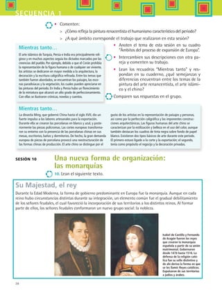 38
secuencia 1
Mientras tanto…
El arte islámico de Turquía, Persia e India era principalmente reli-
gioso y en muchos aspectos seguía los dictados marcados por las
creencias del pueblo. Por ejemplo, debido a que el Corán prohibía
la representación de la figura humana o de cualquier ser viviente,
los artistas se dedicaron en mayor medida a la arquitectura, la
decoración y la escritura caligráfica refinada. Entre los temas que
también fueron abordados, se encuentran los paisajes, las esce-
nas paradisíacas y la vegetación, los cuales pueden apreciarse en
las pinturas del periodo. En India y Persia hubo un florecimiento
de la miniatura que alcanzó un alto grado de perfeccionamiento.
Con ellas se ilustraron crónicas, novelas y cuentos.
•	 Comenten:
	 ¿Cómo refleja la pintura renacentista el humanismo característico del periodo?
	 ¿A qué ámbito corresponde el trabajo que realizaron en esta sesión?
Isabel de Castilla y Fernando
de Aragón fueron los reyes
que crearon la monarquía
española a partir de su unión
matrimonial. Gobernaron
desde 1474 hasta 1516. La
defensa de la religión cató-
lica fue su sello distintivo y
de ahí deriva la forma en que
se les llamó: Reyes católicos.
Expulsaron de sus territorios
a judíos y árabes.
Sesión 10 Una nueva forma de organización:
las monarquías
10. Lean el siguiente texto.
•	 Anoten el tema de esta sesión en su cuadro
“Ámbitos del proceso de expansión de Europa”.
•	 Intercambien sus descripciones con otra pa-
reja y comenten su trabajo.
•	 Lean los recuadros “Mientras tanto” y res-
pondan en su cuaderno, ¿qué semejanzas y
diferencias encuentran entre los temas de la
pintura del arte renancentista, el arte islámi-
co y el chino?
Comparen sus respuestas en el grupo.
Su Majestad, el rey
Durante la Edad Moderna, la forma de gobierno predominante en Europa fue la monarquía. Aunque en cada
reino hubo circunstancias distintas durante su integración, un elemento común fue el gradual debilitamiento
de los señores feudales, el cual favoreció la incorporación de sus territorios a los distintos reinos. Al formar
parte de ellos, los señores feudales conformaron un nuevo grupo social: la nobleza.
Mientras tanto…
La dinastía Ming, que gobernó China hasta el siglo XVII, dio un
fuerte impulso a las labores artesanales para la exportación.
Durante ella se crearon las porcelanas en blanco y azul, y poste-
riormente las piezas polícromas. Las cortes europeas transforma-
ron su entorno con la presencia de las porcelanas chinas en sus
mesas, escritorios, baños y dormitorios. De hecho, la gran demanda
europea de piezas de porcelana provocó una reestructuración de
las formas chinas de producción. El arte chino se distingue por el
gusto de los artistas en la representación de paisajes y personas,
así como por la perfección caligráfica y las imponentes construc-
ciones arquitectónicas. Las figuras humanas del arte chino se
caracterizan por la estilización y belleza en el uso del color, aunque
también destacan los cuadros de tinta negra sobre fondo de papel
blanco. Existieron dos tipos básicos de arte durante este periodo.
El primero estuvo ligado a la corte y la exportación; el segundo,
tenía como propósito el regocijo y la decoración privadas.
HIST1 B1 S1.indd 38 6/2/07 9:29:28 PM
 