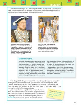 39
IHISTORIA
Luis XI fue rey de Francia entre 1461 y
1483. Desde el inicio de su reinado no
dudó en someter a la nobleza e instaurar
un régimen autoritario. Bajo su reinado, el
reino francés amplió sus fronteras práctica-
mente hasta los límites actuales.
Enrique VIII reinó Inglaterra entre 1509 y
1547. Impuso su autoridad incluso frente al
Papado, pues al negársele la anulación de su
primer matrimonio, decidió romper con la
Iglesia Católica Romana e instaurar la Iglesia
Anglicana, la cual él organizó y dirigió. No
obstante, el absolutismo en Inglaterra des-
apareció durante el siglo XVII.
Desde mediados del siglo XV y la mayor parte del XVI, reyes y nobles lucharon por el
poder y, aunque los nobles no perdieron sus privilegios ni sus propiedades, paulatina-
mente quedaron supeditados a la autoridad del monarca.
Mientras tanto…
Mientras en Europa los monarcas se fortalecían y lucha-
ban por hacer a su nación la más poderosa del continen-
te, en Asia surgió, en 1526, el Imperio mogol en India.
Durante la segunda mitad del siglo XVI, con el gobierno
de Akbar, El Grande, este imperio creció y logró mante-
nerse unido, a partir de la creación de una administración
centralizada y fuerte que permitió mantener unidos
territorios con culturas, tradiciones y creencias religiosas
distintas. Su estrategia de expansión no sólo fue militar,
también creó una política que le permitió anexar territo-
rios a su imperio por medio de acuerdos diplomáticos. Sin
embargo, las diferencias que existían entre los numero-
sos Estados que fueron formando parte del imperio, hizo
necesario un control militar constante.
A diferencia de la política de los monarcas europeos,
uno de los principios del gobierno del imperio mogol fue
la división de la autoridad con base en la lealtad y la for-
taleza del emperador, quien debía saber elegir en quiénes
podía delegar su autoridad.
Hacia el siglo XVII, el rey o monarca había adquirido el poder de crear leyes, admi-
nistrar justicia y tomar las decisiones que considerara convenientes para el reino.
Llamarlo “Su Majestad” era una forma de expresar la autoridad y superioridad que
tenía sobre los demás. Debido a la concentración de poder en una sola persona, a estas
monarquías se les ha llamado absolutistas.
Los monarcas basaron su poder en el derecho divino, es
decir, en la creencia de que Dios los había designado a ellos y
a su familia para dirigir los destinos del reino. En consecuen-
cia, estaban al frente de la monarquía hasta su muerte o
abdicación, momento en el que sus familiares directos se
Abdicación: Acto por elcual, un rey o príncipecede o renuncia a susderechos.
HIST1 B1 S1.indd 39 6/2/07 9:29:30 PM
 
