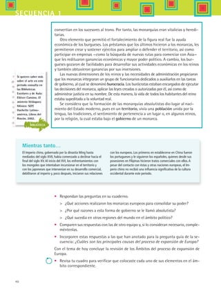40
secuencia 1
convertían en los sucesores al trono. Por tanto, las monarquías eran vitalicias y heredi-
tarias.
Otro elemento que permitió el fortalecimiento de la figura real fue la ayuda
económica de los burgueses. Los préstamos que los últimos hicieron a los monarcas, les
permitieron crear y sostener ejércitos para ampliar o defender el territorio, así como
participar en empresas ­—como la búsqueda de nuevas rutas para comerciar con Asia—
que les redituaron ganancias económicas y mayor poder político. A cambio, los bur-
gueses gozaron de facilidades para desarrollar sus actividades económicas en los reinos
y también obtuvieron ganancias por sus inversiones.
Las nuevas dimensiones de los reinos y las necesidades de administración propiciaron
que los monarcas integraran un grupo de funcionarios dedicados a auxiliarlos en las tareas
de gobierno, al cual se denominó burocracia. Los burócratas estaban encargados de ejecutar
las decisiones del monarca, aplicar las leyes creadas o autorizadas por él, así como de
administrar justicia en su nombre. De esta manera, la vida de todos los habitantes del reino
estaba supeditada a la voluntad real.
Se considera que la formación de las monarquías absolutistas dio lugar al naci-
miento del Estado moderno, pues en un territorio, vivía una población unida por la
lengua, las tradiciones, el sentimiento de pertenencia a un lugar o, en algunos reinos,
por la religión, la cual estaba bajo el gobierno de un monarca.
Mientras tanto…
El Imperio chino, gobernado por la dinastía Ming hasta
mediados del siglo XVII, había comenzado a declinar hacia el
final del siglo XV.Al inicio del XVI, los enfrentamientos con
los mongoles que intentaban incursionar en el territorio y
con los japoneses que intervenían en su desarrollo comercial,
debilitaron al imperio y, poco después, iniciaron sus relaciones
•	 Respondan las preguntas en su cuaderno.
	 ¿Qué acciones realizaron los monarcas europeos para consolidar su poder?
	 ¿Por qué razones a esta forma de gobierno se le llamó absolutista?
	 ¿Qué sucedía en otras regiones del mundo en el ámbito político?
•	 Comparen sus respuestas con las de otro equipo y, si lo consideran necesario, comple-
méntenlas.
•	 Incorporen estas respuestas a las que han anotado para la pregunta guía de la se-
cuencia: ¿Cuáles son las principales causas del proceso de expansión de Europa?
Con el tema de hoy concluye la revisión de los Ámbitos del proceso de expansión de
Europa.
•	 Revisa tu cuadro para verificar que colocaste cada uno de sus elementos en el ám-
bito correspondiente.
con los europeos. Los primeros en establecerse en China fueron
los portugueses y le siguieron los españoles, quienes desde sus
posesiones en Filipinas hicieron tratos comerciales con ellos.A
pesar del contacto con éstas y otras naciones europeas, el Im-
perio chino no recibió una influencia significativa de la cultura
occidental durante este periodo.
BIBLIOTECA
Si quieres saber más
sobre el arte en este
periodo consulta en
las Bibliotecas
Escolares y de Aula:
Eliécer Cansino. El
misterio Velásquez.
México: SEP/
Hachette Latino-
américa, Libros del
Rincón, 2002.
HIST1 B1 S1.indd 40 6/2/07 9:29:31 PM
 