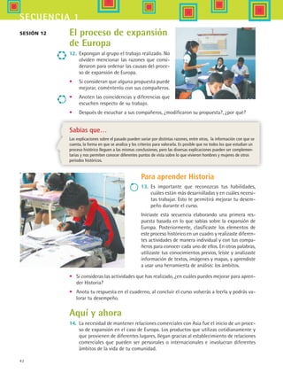 42
secuencia 1
Sesión 12 El proceso de expansión
de Europa
12.	 Expongan al grupo el trabajo realizado. No
olviden mencionar las razones que consi-
deraron para ordenar las causas del proce-
so de expansión de Europa.
•	 Si consideran que alguna propuesta puede
mejorar, coméntenlo con sus compañeros.
•	 Anoten las coincidencias y diferencias que
escuchen respecto de su trabajo.
•	 Después de escuchar a sus compañeros, ¿modificaron su propuesta?, ¿por qué?
Sabías que…
Las explicaciones sobre el pasado pueden variar por distintas razones, entre otras, la información con que se
cuenta, la forma en que se analiza y los criterios para valorarla. Es posible que no todos los que estudian un
proceso histórico lleguen a las mismas conclusiones, pero las diversas explicaciones pueden ser complemen-
tarias y nos permiten conocer diferentes puntos de vista sobre lo que vivieron hombres y mujeres de otros
periodos históricos.
Para aprender Historia
13.	 Es importante que reconozcas tus habilidades,
cuáles están más desarrolladas y en cuáles necesi-
tas trabajar. Esto te permitirá mejorar tu desem-
peño durante el curso.
Iniciaste esta secuencia elaborando una primera res-
puesta basada en lo que sabías sobre la expansión de
Europa. Posteriormente, clasificaste los elementos de
este proceso histórico en un cuadro y realizaste diferen-
tes actividades de manera individual y con tus compa-
ñeros para conocer cada uno de ellos. En otras palabras,
utilizaste tus conocimientos previos, leíste y analizaste
información de textos, imágenes y mapas, y aprendiste
a usar una herramienta de análisis: los ámbitos.
•	 Si consideras las actividades que has realizado, ¿en cuáles puedes mejorar para apren-
der Historia?
•	 Anota tu respuesta en el cuaderno, al concluir el curso volverás a leerla y podrás va-
lorar tu desempeño.
Aquí y ahora
14.	 La necesidad de mantener relaciones comerciales con Asia fue el inicio de un proce-
so de expansión en el caso de Europa. Los productos que utilizas cotidianamente y
que provienen de diferentes lugares, llegan gracias al establecimiento de relaciones
comerciales que pueden ser personales o internacionales e involucran diferentes
ámbitos de la vida de tu comunidad.
HIST1 B1 S1.indd 42 6/2/07 9:29:37 PM
 