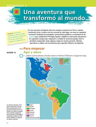 44
secuencia 2
Inglés
Español
Portugués
Francés
Holandés
Quechua
Guaraní
Danés groenlandés
Sesión 13
En esta secuencia estudiarás cómo los europeos conocieron la Tierra: cuántos
continentes tiene y cuáles eran los recursos de cada lugar, así como su expansión
territorial. Analizarás las principales características políticas y económicas de las
colonias que establecieron Portugal, España e Inglaterra como parte del proceso
de expansión europea que empezaste a estudiar la secuencia pasada. Esto te
permitirá comprender mejor algunos rasgos de nuestro presente. Además,
aprenderás a utilizar otra herramienta para aprender Historia: las hipótesis.
Para empezar
Aquí y ahora
1.	 ¿Saben cuántos idiomas oficiales existen en América? Observen el siguiente mapa.
Colonias: Territorios
ocupados y administrados
por un gobierno extranjero,
el cual los obtuvo por
conquista o poblamiento.
Los idiomas oficiales de los
países americanos son una
de las permanencias de la
presencia europea en el con-
tinente. De todas las lenguas
de los pueblos originarios,
sólo el guaraní en Paraguay y
el quechua en Bolivia y Perú
tienen también la categoría
de idiomas oficiales.
Una aventura que
transformó al mundo
HIST1 B1 S2.indd 44 6/6/07 6:39:08 PM
 