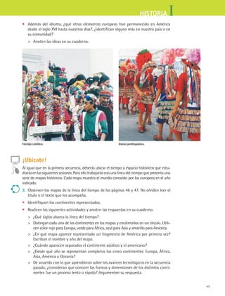 45
IHISTORIA
¡Ubícate!
Al igual que en la primera secuencia, deberás ubicar el tiempo y espacio históricos que estu-
diarás en las siguientes sesiones. Para ello trabajarás con una línea del tiempo que presenta una
serie de mapas históricos. Cada mapa muestra el mundo conocido por los europeos en el año
indicado.
2.	 Observen los mapas de la línea del tiempo de las páginas 46 y 47. No olviden leer el
título y el texto que los acompaña.
•	 Identifiquen los continentes representados.
•	 Realicen las siguientes actividades y anoten las respuestas en su cuaderno.
	 ¿Qué siglos abarca la línea del tiempo?
	 Distingan cada uno de los continentes en los mapas y enciérrenlos en un círculo. Utili-
cen color rojo para Europa, verde para África, azul para Asia y amarillo para América.
	 ¿En qué mapa aparece representado un fragmento de América por primera vez?
Escriban el nombre y año del mapa.
	 ¿Cuándo aparecen separados el continente asiático y el americano?
	 ¿Desde qué año se representan completos los cinco continentes: Europa, África,
Asia, América y Oceanía?
	 De acuerdo con lo que aprendieron sobre los avances tecnológicos en la secuencia
pasada, ¿consideran que conocer las formas y dimensiones de los distintos conti-
nentes fue un proceso lento o rápido? Argumenten su respuesta.
•	 Además del idioma, ¿qué otros elementos europeos han permanecido en América
desde el siglo XVI hasta nuestros días?, ¿identifican alguno más en nuestro país o en
su comunidad?
	 Anoten las ideas en su cuaderno.
Festejo católico. Danza prehispánica.
HIST1 B1 S2.indd 45 6/6/07 6:39:10 PM
 