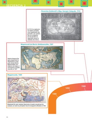 46
secuencia 2
Mapamundi de autor anónimo. Representa el mundo conocido por los
europeos, así como las principales rutas de navegación utilizadas en 1440.
Américo Vespucio fue
quien proporcionó la
información al cartó-
grafo alemán Martin
Waldseemüller para
elaborar este mapa, el
cual muestra el mundo
conocido en 1507.
En 1512, las exploracio-
nes habían permitido
crear mapamundis más
parecidos a los actuales.
Para los cartógrafos
de este periodo era
importante marcar la
redondez de la Tierra.
1400
1450
1500
Mappimundo, 1440
Mapamundi de Martin Waldseemüller, 1507
Florentine Goldsmith's Map, Georgio Calapudo, 1512
HIST1 B1 S2.indd 46 6/6/07 6:39:11 PM
 