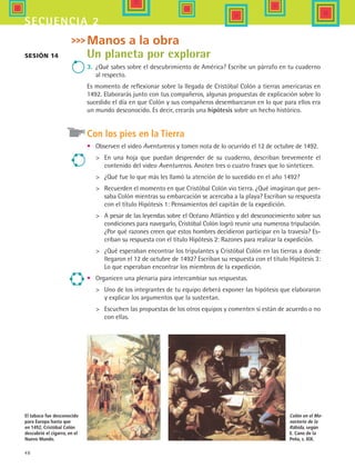 48
secuencia 2
Sesión 14
Manos a la obra
Un planeta por explorar
3.	 ¿Qué sabes sobre el descubrimiento de América? Escribe un párrafo en tu cuaderno
al respecto.
Es momento de reflexionar sobre la llegada de Cristóbal Colón a tierras americanas en
1492. Elaborarás junto con tus compañeros, algunas propuestas de explicación sobre lo
sucedido el día en que Colón y sus compañeros desembarcaron en lo que para ellos era
un mundo desconocido. Es decir, crearás una hipótesis sobre un hecho histórico.
Con los pies en la Tierra
•	 Observen el video Aventureros y tomen nota de lo ocurrido el 12 de octubre de 1492.
	 En una hoja que puedan desprender de su cuaderno, describan brevemente el
contenido del video Aventureros. Anoten tres o cuatro frases que lo sinteticen.
	 ¿Qué fue lo que más les llamó la atención de lo sucedido en el año 1492?
	 Recuerden el momento en que Cristóbal Colón vio tierra. ¿Qué imaginan que pen-
saba Colón mientras su embarcación se acercaba a la playa? Escriban su respuesta
con el título Hipótesis 1: Pensamientos del capitán de la expedición.
	 A pesar de las leyendas sobre el Océano Atlántico y del desconocimiento sobre sus
condiciones para navegarlo, Cristóbal Colón logró reunir una numerosa tripulación.
¿Por qué razones creen que estos hombres decidieron participar en la travesía? Es-
criban su respuesta con el título Hipótesis 2: Razones para realizar la expedición.
	 ¿Qué esperaban encontrar los tripulantes y Cristóbal Colón en las tierras a donde
llegaron el 12 de octubre de 1492? Escriban su respuesta con el título Hipótesis 3:
Lo que esperaban encontrar los miembros de la expedición.
•	 Organicen una plenaria para intercambiar sus respuestas.
	 Uno de los integrantes de tu equipo deberá exponer las hipótesis que elaboraron
y explicar los argumentos que la sustentan.
	 Escuchen las propuestas de los otros equipos y comenten si están de acuerdo o no
con ellas.
Colón en el Mo-
nasterio de la
Rábida, según
E. Cano de la
Peña, s. XIX.
El tabaco fue desconocido
para Europa hasta que
en 1492, Cristóbal Colón
descubrió el cigarro, en el
Nuevo Mundo.
HIST1 B1 S2.indd 48 6/6/07 6:39:14 PM
 