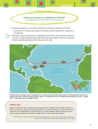 49
IHISTORIA
Cristóbal Colón y los marineros que lo acompañaron en su travesía, pasaron poco más de dos meses en el Océano Atlántico antes de ver y
finalmente pisar tierra. Salieron del puerto de Palos, España, el 3 de agosto de 1492 y en realidad, desde que embarcaron, todos —incluido
Colón— tenían dudas sobre el resultado del viaje.
Sabías que…
Durante la Navidad de 1492, en España había incertidumbre por los resultados del viaje. “Algunas familias, en
Palos o en otras partes, oraban por los que habían partido con el extranjero [Colón] en un viaje aterrador.Tal vez
también [la reina] Isabel pensaba en Cristóbal Colón y en sus sueños delirantes. Después de tantos meses sin
noticias, ¿bajo qué estrellas se encontraba en aquella noche? ¿Y si Dios quisiera que triunfase?”.
Carmen Bernand y Serge Gruzinski. Historia del Nuevo Mundo. Del descubrimiento a la Conquista. La experiencia
europea, 1492-1550. Trad. Ma. Antonia Neira Bigorra. México: FCE, 1996.
¿Cómo se construye una hipótesis en Historia?
Es la pregunta que contestarán en esta secuencia.
•	 Anoten la pregunta en una hoja de rotafolio o cartulina y péguenla en el salón.
	 Con base en el trabajo que acaban de realizar, escriban sus primeras respuestas a
la pregunta.
•	 Reflexiona: ¿Qué te parecieron las hipótesis de los demás? ¿Sus hipótesis se parecen
a las de tu equipo? Seguramente hubo diferencias, pues sobre los hechos y procesos
históricos pueden generarse diferentes puntos de vista.
HIST1 B1 S2.indd 49 6/6/07 6:39:15 PM
 