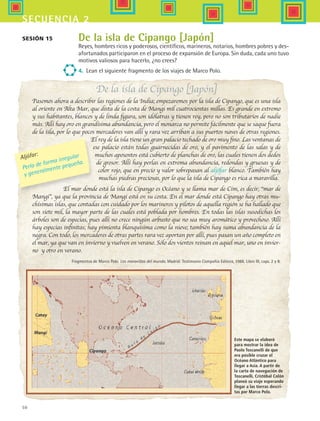 50
secuencia 2
De la isla de Cipango [Japón]
Pasemos ahora a describir las regiones de la India; empezaremos por la isla de Cipango, que es una isla
al oriente en Alta Mar, que dista de la costa de Mangi mil cuatrocientas millas. Es grande en extremo
y sus habitantes, blancos y de linda figura, son idólatras y tienen rey, pero no son tributarios de nadie
más. Allí hay oro en grandísima abundancia, pero el monarca no permite fácilmente que se saque fuera
de la isla, por lo que pocos mercaderes van allí y rara vez arriban a sus puertos naves de otras regiones.
El rey de la isla tiene un gran palacio techado de oro muy fino. Las ventanas de
ese palacio están todas guarnecidas de oro, y el pavimento de las salas y de
muchos aposentos está cubierto de planchas de oro, las cuales tienen dos dedos
de grosor. Allí hay perlas en extrema abundancia, redondas y gruesas y de
color rojo, que en precio y valor sobrepasan al aljófar blanco. También hay
muchas piedras preciosas, por lo que la isla de Cipango es rica a maravilla.
El mar donde está la isla de Cipango es Océano y se llama mar de Cim, es decir, “mar de
Mangi”, ya que la provincia de Mangi está en su costa. En el mar donde está Cipango hay otras mu-
chísimas islas, que contadas con cuidado por los marineros y pilotos de aquella región se ha hallado que
son siete mil, la mayor parte de las cuales está poblada por hombres. En todas las islas susodichas los
árboles son de especias, pues allí no crece ningún arbusto que no sea muy aromático y provechoso. Allí
hay especias infinitas; hay pimienta blanquísima como la nieve; también hay suma abundancia de la
negra. Con todo, los mercaderes de otras partes rara vez aportan por allí, pues pasan un año completo en
el mar, ya que van en invierno y vuelven en verano. Sólo dos vientos reinan en aquel mar, uno en invier-
no y otro en verano.
Fragmentos de Marco Polo. Las maravillas del mundo. Madrid: Testimonio Compañía Editora, 1986. Libro III, caps. 2 y 8.
De la isla de Cipango [Japón]
Reyes, hombres ricos y poderosos, científicos, marineros, notarios, hombres pobres y des-
afortunados participaron en el proceso de expansión de Europa. Sin duda, cada uno tuvo
motivos valiosos para hacerlo, ¿no crees?
4.	 Lean el siguiente fragmento de los viajes de Marco Polo.
Sesión 15
Aljófar:
Perla de forma irregular
y generalmente pequeña.
Este mapa se elaboró
para mostrar la idea de
Paolo Toscanelli de que
era posible cruzar el
Océano Atlántico para
llegar a Asia. A partir de
la carta de navegación de
Toscanelli, Cristóbal Colón
planeó su viaje esperando
llegar a las tierras descri-
tas por Marco Polo.
HIST1 B1 S2.indd 50 6/6/07 6:39:20 PM
 