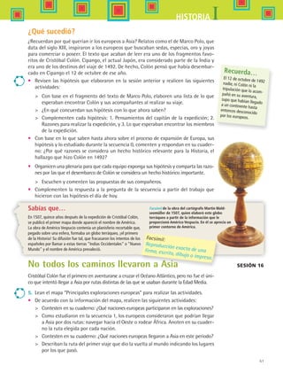 51
IHISTORIA
Facsímil de la obra del cartógrafo Martin Wald-
seemüller de 1507, quien elaboró este globo
terráqueo a partir de la información que le
proporcionó Américo Vespucio. En él se aprecia un
primer contorno de América.
¿Qué sucedió?
¿Recuerdan por qué querían ir los europeos a Asia? Relatos como el de Marco Polo, que
data del siglo XIII, inspiraron a los europeos que buscaban sedas, especias, oro y joyas
para comerciar o poseer. El texto que acaban de leer era uno de los fragmentos favo-
ritos de Cristóbal Colón. Cipango, el actual Japón, era considerado parte de la India y
era uno de los destinos del viaje de 1492. De hecho, Colón pensó que había desembar-
cado en Cipango el 12 de octubre de ese año.
•	 Revisen las hipótesis que elaboraron en la sesión anterior y realicen las siguientes
actividades:
	 Con base en el fragmento del texto de Marco Polo, elaboren una lista de lo que
esperaban encontrar Colón y sus acompañantes al realizar su viaje.
	 ¿En qué concuerdan sus hipótesis con lo que ahora saben?
	 Complementen cada hipótesis: 1. Pensamientos del capitán de la expedición; 2.
Razones para realizar la expedición, y 3. Lo que esperaban encontrar los miembros
de la expedición.
•	 Con base en lo que saben hasta ahora sobre el proceso de expansión de Europa, sus
hipótesis y lo estudiado durante la secuencia 0, comenten y respondan en su cuader-
no: ¿Por qué razones se considera un hecho histórico relevante para la Historia, el
hallazgo que hizo Colón en 1492?
•	 Organicen una plenaria para que cada equipo exponga sus hipótesis y comparta las razo-
nes por las que el desembarco de Colón se considera un hecho histórico importante.
	 Escuchen y comenten las propuestas de sus compañeros.
•	 Complementen la respuesta a la pregunta de la secuencia a partir del trabajo que
hicieron con las hipótesis el día de hoy.
Sabías que…
En 1507, quince años después de la expedición de Cristóbal Colón,
se publicó el primer mapa donde apareció el nombre de América.
La obra de Américo Vespucio contenía un planisferio recortable que,
pegado sobre una esfera, formaba un globo terráqueo, ¡el primero
de la Historia! Su difusión fue tal, que fracasaron los intentos de los
españoles por llamar a estas tierras “Indias Occidentales” o “Nuevo
Mundo” y el nombre de América prevaleció.
Recuerda…
El 12 de octubre de 1492nadie, ni Colón ni la
tripulación que lo acom-pañó en su aventura,
supo que habían llegadoa un continente hasta
entonces desconocido
por los europeos.
Facsímil:
Reproducción exacta de unafirma, escrito, dibujo o impreso.
No todos los caminos llevaron a Asia
Cristóbal Colón fue el primero en aventurarse a cruzar el Océano Atlántico, pero no fue el úni-
co que intentó llegar a Asia por rutas distintas de las que se usaban durante la Edad Media.
5.	 Lean el mapa “Principales exploraciones europeas” para realizar las actividades.
•	 De acuerdo con la información del mapa, realicen las siguientes actividades:
	 Contesten en su cuaderno: ¿Qué naciones europeas participaron en las exploraciones?
	 Como estudiaron en la secuencia 1, los europeos consideraron que podrían llegar
a Asia por dos rutas: navegar hacia el Oeste o rodear África. Anoten en su cuader-
no la ruta elegida por cada nación.
	 Contesten en su cuaderno: ¿Qué naciones europeas llegaron a Asia en este periodo?
 	 Describan la ruta del primer viaje que dio la vuelta al mundo indicando los lugares
por los que pasó.
Sesión 16
HIST1 B1 S2.indd 51 6/6/07 6:39:21 PM
 