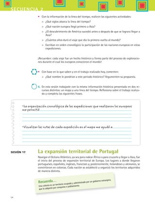 54
secuencia 2
• 	 Con la información de la línea del tiempo, realicen las siguientes actividades:
	 ¿Qué siglos abarca la línea del tiempo?
	 ¿Qué nación europea llegó primero a Asia?
	 ¿El descubrimiento de América sucedió antes o después de que se lograra llegar a
Asia?
	 ¿Cuántos años duró el viaje que dio la primera vuelta al mundo?
	 Escriban en orden cronológico la participación de las naciones europeas en estas
expediciones.
¡Recuerden: cada viaje fue un hecho histórico y forma parte del proceso de exploracio-
nes durante el cual los europeos conocieron el mundo!
•	 Con base en lo que saben y en el trabajo realizado hoy, comenten:
	 ¿Qué nombre le pondrían a este periodo histórico? Argumenten su propuesta.
6.	 En esta sesión trabajaste con la misma información histórica presentada en dos re-
cursos distintos: un mapa y una línea del tiempo. Reflexiona sobre el trabajo realiza-
do y completa las siguientes frases.
•La organización cronológica de las expediciones que realizaron los europeos
me permitió
•Visualizar las rutas de cada expedición en el mapa me ayudó a
La expansión territorial de Portugal
Navegar el Océano Atlántico, ya sea para rodear África o para cruzarlo y llegar a Asia, fue
el inicio del proceso de expansión territorial de Europa. Los lugares a donde llegaron
portugueses, españoles, ingleses, franceses y, posteriormente, holandeses y alemanes, se
convirtieron en colonias. Cada nación se estableció y organizó los territorios adquiridos
de manera distinta.
Sesión 17
Recuerda…
Una colonia es un territorio ocupado y administrado por un gobierno extranjero,
que lo adquirió por conquista o poblamiento.
HIST1 B1 S2.indd 54 6/6/07 6:39:26 PM
 