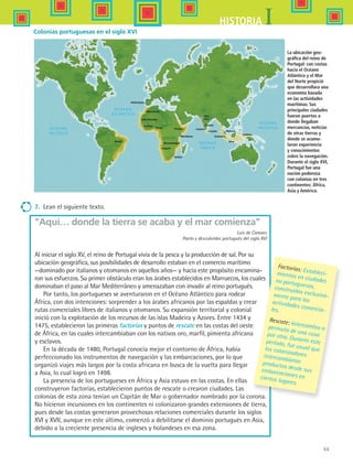 55
IHISTORIA
Brasil
Guinea
Benin Etiopía
Mombasa
Sofala
Angola
Mozambique
Cabo Bojador
Marruecos
PORTUGAL
Diu
Goa
Clicuta
Cochin
Ceylán
Sumatra
Java
Malaca
Celebes
7.	 Lean el siguiente texto.
Aquí… donde la tierra se acaba y el mar comienza
Luis de Camoes
Poeta y descubridor portugués del siglo XVI
Al iniciar el siglo XV, el reino de Portugal vivía de la pesca y la producción de sal. Por su
ubicación geográfica, sus posibilidades de desarrollo estaban en el comercio marítimo
—dominado por italianos y otomanos en aquellos años— y hacia este propósito encamina-
ron sus esfuerzos. Su primer obstáculo eran los árabes establecidos en Marruecos, los cuales
dominaban el paso al Mar Mediterráneo y amenazaban con invadir al reino portugués.
Por tanto, los portugueses se aventuraron en el Océano Atlántico para rodear
África, con dos intenciones: sorprender a los árabes africanos por las espaldas y crear
rutas comerciales libres de italianos y otomanos. Su expansión territorial y colonial
inició con la explotación de los recursos de las islas Madeira y Azores. Entre 1434 y
1475, establecieron las primeras factorías y puntos de rescate en las costas del oeste
de África, en las cuales intercambiaban con los nativos oro, marfil, pimienta africana
y esclavos.
En la década de 1480, Portugal conocía mejor el contorno de África, había
perfeccionado los instrumentos de navegación y las embarcaciones, por lo que
organizó viajes más largos por la costa africana en busca de la vuelta para llegar
a Asia, lo cual logró en 1498.
La presencia de los portugueses en África y Asia estuvo en las costas. En ellas
construyeron factorías, establecieron puntos de rescate o crearon ciudades. Las
colonias de esta zona tenían un Capitán de Mar o gobernador nombrado por la corona.
No hicieron incursiones en los continentes ni colonizaron grandes extensiones de tierra,
pues desde las costas generaron provechosas relaciones comerciales durante los siglos
XVI y XVII, aunque en este último, comenzó a debilitarse el dominio portugués en Asia,
debido a la creciente presencia de ingleses y holandeses en esa zona.
Factorías: Estableci-mientos en ciudadesno portuguesas,construidos exclusiva-mente para lasactividades comercia-les.
Rescate: Intercambio opermuta de una cosapor otra. Durante esteperiodo, fue usual quelos colonizadoresintercambiaranproductos desde susembarcaciones enciertos lugares.
Colonias portuguesas en el siglo XVI
La ubicación geo-
gráfica del reino de
Portugal: con costas
hacia el Océano
Atlántico y el Mar
del Norte propició
que desarrollara una
economía basada
en las actividades
marítimas. Sus
principales ciudades
fueron puertos a
donde llegaban
mercancías, noticias
de otras tierras y
donde se acumu-
laron experiencia
y conocimientos
sobre la navegación.
Durante el siglo XVI,
Portugal fue una
nación poderosa
con colonias en tres
continentes: África,
Asia y América.
HIST1 B1 S2.indd 55 6/6/07 6:39:31 PM
 