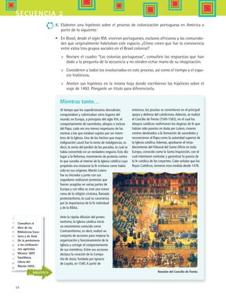 58
secuencia 2
entonces, los jesuitas se convirtieron en el principal
apoyo y defensa del catolicismo.Además, se realizó
el Concilio de Trento (1545-1563), en el cual los
obispos católicos reafirmaron los dogmas de fe que
habían sido puestos en duda por Lutero, crearon
centros destinados a la formación de sacerdotes y
reconocieron al Papa como la autoridad superior de
la Iglesia católica.Además, aprobaron el resta-
blecimiento del Tribunal del Santo Oficio en toda
Europa, conocido como la Santa Inquisición, con el
cual intentaron controlar y garantizar la pureza de
la fe católica de los creyentes. Cabe señalar que los
Reyes Católicos, tomaron esta medida desde 1478.
Mientras tanto…
Al tiempo que los expedicionarios descubrían,
conquistaban y colonizaban otros lugares del
mundo, en Europa, a principios del siglo XVI, el
comportamiento de sacerdotes, obispos e incluso
del Papa, cada vez era menos respetuoso de las
normas a las que estaban sujetos por ser miem-
bros de la Iglesia. Uno de los hechos que mayor
indignación causó fue la venta de indulgencias, es
decir, la venta del perdón de los pecados, la cual se
había convertido en un verdadero negocio. Esto dio
lugar a la Reforma, movimiento de protesta contra
lo que sucedía al interior de la Iglesia católica cuyo
propósito era restaurar la fe cristiana como había
sido en sus orígenes. Martin Lutero
fue su iniciador y junto con sus
seguidores realizaron protestas que
fueron acogidas en varias partes de
Europa y con ellas se creó una nueva
rama de la religión cristiana, llamada
protestantismo, la cual se caracteriza
por la importancia de la fe individual
y de la Biblia.
Ante la rápida difusión del protes-
tantismo, la Iglesia católica inició
un movimiento conocido como
Contrarreforma, es decir, realizó un
conjunto de acciones para mejorar la
organización y funcionamiento de la
Iglesia y corregir el comportamiento
de sus miembros. Entre sus acciones
destaca la creación de la Compa-
ñía de Jesús, fundada por Ignacio
de Loyola, en 1540.A partir de
8.	 Elaboren una hipótesis sobre el proceso de colonización portuguesa en América a
partir de lo siguiente:
•	 En Brasil, desde el siglo XVI, vivieron portugueses, esclavos africanos y las comunida-
des que originalmente habitaban este espacio. ¿Cómo creen que fue la convivencia
entre estos tres grupos sociales en el Brasil colonial?
	 Revisen el cuadro “Las colonias portuguesas”, consulten las respuestas que han
dado a la pregunta de la secuencia y no olviden echar mano de su imaginación.
	 Consideren a todos los involucrados en este proceso, así como el tiempo y el espa-
cio históricos.
	 Anoten sus hipótesis en la misma hoja donde escribieron las hipótesis sobre el
viaje de 1492. Pónganle un título para diferenciarla.
Reunión del Concilio de Trento.BIBLIOTECA
Consulten el
libro de las
Bibliotecas Esco-
lares y de Aula
De la prehistoria
a las civilizacio-
nes agrícolas.
México: SEP/
Santillana,
Libros del
Rincón 2002.
HIST1 B1 S2.indd 58 6/6/07 6:39:34 PM
 