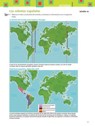 59
IHISTORIA
Capitanía General de Guatemala
Virreinato del Perú
Virreinato de la Nueva España
Filipinas
Capitanía General de Venezuela
TratadodeTordesillas,firmadoen1494
Bulaintercaetera,elaboradaporelPapaAlejandroVIen1493
TratadosdeZaragoza,firmadosen1529
La división del mundo entre España y Portugal
A partir de los descubrimientos geográficos, España y Portugal celebraron distintos tratados con el fin de estable-
cer límites sobre los espacios que podía apropiarse cada una.
Posesiones españolas, siglos XVI y XVII
La corona española organizó sus territorios americanos de los siglos XVI y XVII en dos grandes virreinatos: Nueva España
y Perú, y dos capitanías, dedicadas a la defensa del territorio de las incursiones de los holandeses e ingleses: La Capitanía
General de Guatemala y la Capitanía General de Venezuela. Durante el siglo XVIII, esta capitanía se convirtió en el Virreinato
de Nueva Granada.
Sesión 18Las colonias españolas
•	 Observa el video La división del mundo y contrasta la información con el siguiente
mapa.
HIST1 B1 S2.indd 59 6/6/07 6:39:42 PM
 