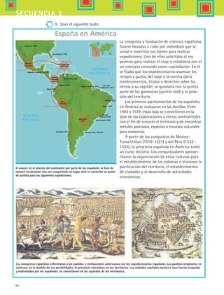 60
secuencia 2
9.	 Lean el siguiente texto:
España en América
El avance en el interior del continente por parte de los españoles se hizo de
manera escalonada: una vez conquistado un lugar, éste se convertía en punto
de partida para las siguientes expediciones.
Santa Fe 1609
México
1519-21
América Central 1523-25
Antigua
Panamá
1509-19
Sto. Domingo
1492-1528
Venezuela 1520
Bogotá 1538
Quito 1534
Perú
1532-35
Santiago 1541 Buenos Aires 1536-80
Asunción
1537 Sào Vicente 1532
Río de
Janeiro 1555
Bahía 1549
Olinda 1535
Sào Luis
Do Maranao 1611
Belem Do Para 1616
San Agustín 1565
Las conquistas españolas enfrentaron a los pueblos y civilizaciones americanas con los expedicionarios españoles. Los pueblos originarios re-
sistieron, en la medida de sus posibilidades, la presencia extranjera en sus territorios. Las ciudades capitales mexica e inca fueron ocupadas
y rediseñadas por los españoles. Se convirtieron en las capitales de los virreinatos.
La conquista y fundación de colonias españolas
fueron llevadas a cabo por individuos que se
unían e invertían sus bienes para realizar
expediciones. Uno de ellos solicitaba al rey
permiso para realizar el viaje y establecía con él
un contrato conocido como capitulación. En él
se fijaba que los expedicionarios asumían los
riesgos y gastos del viaje y la corona daría
nombramientos, títulos o derechos sobre las
tierras a su capitán, se quedaría con la quinta
parte de las ganancias (quinto real) y la pose-
sión del territorio.
Los primeros asentamientos de los españoles
en América se realizaron en las Antillas. Entre
1493 y 1519, estas islas se convirtieron en la
base de las exploraciones a tierras continentales
con el fin de conocer el territorio y de encontrar
metales preciosos, especias o recursos naturales
para comerciar.
A partir de las conquistas de México-
Tenochtitlan (1519-1521) y del Perú (1532-
1535), la presencia española en América tomó
un curso distinto. Los conquistadores aprove-
charon la organización de estas culturas para
el establecimiento de las colonias e iniciaron la
pacificación del territorio, el establecimiento
de ciudades y el desarrollo de actividades
económicas.
HIST1 B1 S2.indd 60 6/6/07 6:39:47 PM
 