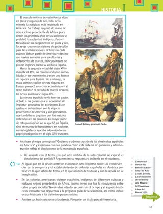 63
IHISTORIA
El descubrimiento de yacimientos ricos
en plata y algunos de oro, hizo de la
minería la actividad más impulsada en
América. Su trabajo requirió de mano de
obra esclava procedente de África, pues
desde los primeros años de las colonias se
prohibió la esclavitud indígena. Para el
traslado de los cargamentos de plata y oro,
los reyes crearon un sistema de protección
para las embarcaciones. Definieron cada
cuándo debían partir de América y destina-
ron navíos armados para escoltarlas y
defenderlas de asaltos, principalmente de
piratas ingleses, hasta su arribo a España.
Hacia la segunda mitad del siglo XVI y
durante el XVII, las colonias estaban conso-
lidadas y en crecimiento, y eran una fuente
de riqueza para España. Sin embargo, la
mala administración de esta riqueza en
Europa provocó una crisis económica en el
reino durante el periodo de mayor desarro-
llo de las colonias: el siglo XVII.
La corona española tenía fuertes gastos
debido a las guerras y a su necesidad de
importar productos del extranjero. Estos
gastos se solventaron con la riqueza
proveniente de América y con préstamos,
que también se pagaban con los metales
obtenidos en las colonias. La mayor parte
de esta producción no se quedó en España,
sino en manos de banqueros y en naciones
como Inglaterra, que iba adquiriendo un
papel protágonico en el siglo XVII europeo.
•	 Analicen el mapa conceptual “Gobierno y administración de los virreinatos españoles
en América” y expliquen con sus palabras cómo este sistema de gobierno y adminis-
tración refleja el absolutismo de la monarquía española.
	 De acuerdo con el texto, ¿en qué otro ámbito de la vida colonial se expresó el
absolutismo del periodo? Argumenten su respuesta y anótenla en el cuaderno.
10.	 Al igual que en la sesión anterior, elaborarán una hipótesis sobre las consecuen-
cias de la conquista y el establecimiento de colonias españolas en América con
base en lo que saben del tema, en lo que acaban de trabajar y con la ayuda de su
imaginación.
•	 En las colonias americanas vivieron españoles, indígenas de diferentes culturas y
esclavos negros procedentes de África, ¿cómo creen que fue la convivencia entre
estos grupos sociales? No olviden intentar reconstruir el tiempo y el espacio histó-
ricos, consultar sus respuestas a la pregunta guía de la secuencia, así como incluir
en sus hipótesis a los distintos grupos sociales.
•	 Anoten sus hipótesis junto a las demás. Pónganle un título para diferenciarla.
Samuel Bellamy, pirata del Caribe
BIBLIOTECA
Consulten el
libro de las
Bibliotecas Esco-
lares y de Aula
Luiselli, Daniela.
Las civilizaciones
del mediterrá-
neo. México:
SEP/Santillana,
Libros del
Rincón 2002.
HIST1 B1 S2.indd 63 6/6/07 6:39:49 PM
 