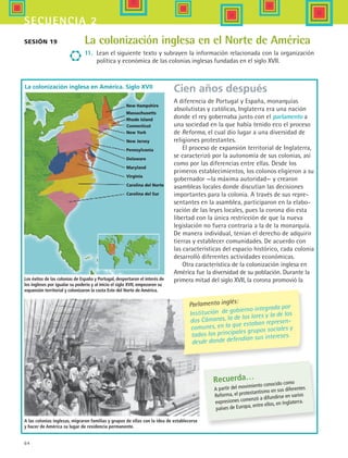 64
secuencia 2
La colonización inglesa en el Norte de América
11.	 Lean el siguiente texto y subrayen la información relacionada con la organización
política y económica de las colonias inglesas fundadas en el siglo XVII.
New York
New Jersey
Pennsylvania
Delaware
Maryland
Virginia
Carolina del Norte
Carolina del Sur
New Hampshire
Massachusetts
Connecticut
Rhode Island
Recuerda…
A partir del movimiento conocido como
Reforma, el protestantismo en sus diferentes
expresiones comenzó a difundirse en varios
países de Europa, entre ellos, en Inglaterra.
Cien años después
A diferencia de Portugal y España, monarquías
absolutistas y católicas, Inglaterra era una nación
donde el rey gobernaba junto con el parlamento a
una sociedad en la que había tenido eco el proceso
de Reforma, el cual dio lugar a una diversidad de
religiones protestantes.
El proceso de expansión territorial de Inglaterra,
se caracterizó por la autonomía de sus colonias, así
como por las diferencias entre ellas. Desde los
primeros establecimientos, los colonos eligieron a su
gobernador —la máxima autoridad— y crearon
asambleas locales donde discutían las decisiones
importantes para la colonia. A través de sus repre-
sentantes en la asamblea, participaron en la elabo-
ración de las leyes locales, pues la corona dio esta
libertad con la única restricción de que la nueva
legislación no fuera contraria a la de la monarquía.
De manera individual, tenían el derecho de adquirir
tierras y establecer comunidades. De acuerdo con
las características del espacio histórico, cada colonia
desarrolló diferentes actividades económicas.
Otra característica de la colonización inglesa en
América fue la diversidad de su población. Durante la
primera mitad del siglo XVII, la corona promovió la
A las colonias inglesas, migraron familias y grupos de ellas con la idea de establecerse
y hacer de América su lugar de residencia permanente.
Parlamento inglés:
Institución de gobierno integrada por
dos Cámaras, la de los lores y la de los
comunes, en la que estaban represen-
tados los principales grupos sociales y
desde donde defendían sus intereses.
Sesión 19
La colonización inglesa en América. Siglo XVII
Los éxitos de las colonias de España y Portugal, despertaron el interés de
los ingleses por igualar su poderío y al inicio el siglo XVII, empezaron su
expansión territorial y colonizaron la costa Este del Norte de América.
HIST1 B1 S2.indd 64 6/6/07 6:39:50 PM
 