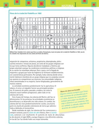 65
IHISTORIA
migración de campesinos, artesanos, propietarios, desempleados, delin-
cuentes menores e incluso de presos, así como de los grupos religiosos con
los que tenía conflictos. Algunos decidieron trasladarse a América por
propia voluntad o porque las condiciones económicas, políticas o religiosas
de su nación les resultaban adversas. Poco a poco, con la llegada de
migrantes o grupos que huían de Inglaterra se formaron establecimientos
con características particulares. Por ejemplo, hubo colonias donde única-
mente habitaron miembros de un grupo religioso que no aceptaba convivir
con quienes no compartieran sus creencias. Las comunidades indígenas,
tribus seminómadas en su mayoría, fueron desplazadas, generalmente de
manera violenta.
La actividad económica predominante fue la agricultura. El
tabaco, el arroz y el algodón fueron sus principales produc-
tos. El comercio de pieles, pescado y madera, así como la
industria naval también prosperaron, sobre todo en las
colonias del norte.
Con el paso del tiempo, las colonias del Norte y del Sur se
diferenciaron. En las primeras, las actividades económicas se
diversificaron y se desarrolló una vida urbana. En cambio, los
colonos del Sur eran predominantemente rurales, una buena
parte era dueña de grandes extensiones de tierra que adminis-
traba y dedicaba al monocultivo.
Desde mediados de siglo, las colonias del Sur comenzaron a
comprar esclavos, pues la mano de obra blanca, libre o escritu-
rada, comenzó a ser insuficiente. El aumento de mano de obra esclava
se dio durante el siglo XVIII y, aunque llegaron a las diferentes colonias,
en las del Sur fue donde hubo una mayor demanda.
Plano de la ciudad de Filadelfia en 1682
William Penn, fundador de la colonia que lleva su nombre, Pennsylvania, trazó este plano de la ciudad de Filadelfia en 1682, una de
las ciudades más importantes de esta colonia del Norte de América.
Mano de obra escriturada:
Algunos colonos europeos que firma-
ban contratos de servidumbre por 4
o 7 años, durante los cuales debían
trabajar para pagar sus deudas, su
viaje a América o sus condenas. Una
vez saldado su adeudo, adquirían los
derechos de cualquier colono.
HIST1 B1 S2.indd 65 6/6/07 6:39:50 PM
 