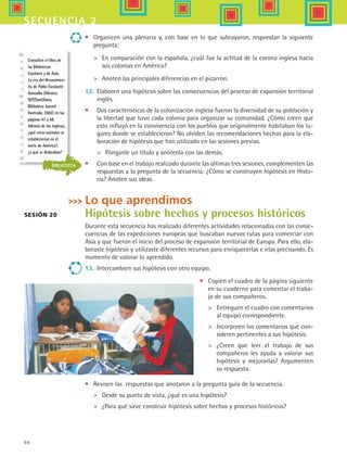 66
secuencia 2
•	 Organicen una plenaria y, con base en lo que subrayaron, respondan la siguiente
pregunta:
	 En comparación con la española, ¿cuál fue la actitud de la corona inglesa hacia
sus colonias en América?
	 Anoten las principales diferencias en el pizarrón.
12.	 Elaboren una hipótesis sobre las consecuencias del proceso de expansión territorial
inglés.
•	 Dos características de la colonización inglesa fueron la diversidad de su población y
la libertad que tuvo cada colonia para organizar su comunidad. ¿Cómo creen que
esto influyó en la convivencia con los pueblos que originalmente habitaban los lu-
gares donde se establecieron? No olviden las recomendaciones hechas para la ela-
boración de hipótesis que han utilizado en las sesiones previas.
	 Pónganle un título y anótenla con las demás.
•	 Con base en el trabajo realizado durante las últimas tres sesiones, complementen las
respuestas a la pregunta de la secuencia: ¿Cómo se construyen hipótesis en Histo-
ria? Anoten sus ideas.
Lo que aprendimos
Hipótesis sobre hechos y procesos históricos
Durante esta secuencia has realizado diferentes actividades relacionadas con las conse-
cuencias de las expediciones europeas que buscaban nuevas rutas para comerciar con
Asia y que fueron el inicio del proceso de expansión territorial de Europa. Para ello, ela-
boraste hipótesis y utilizaste diferentes recursos para enriquecerlas e irlas precisando. Es
momento de valorar lo aprendido.
13.	 Intercambien sus hipótesis con otro equipo.
Sesión 20
BIBLIOTECA
Consulten el libro de
las Bibliotecas
Escolares y de Aula
La era del Renacimien-
to, de Pablo Escalante
Gonzalbo (México:
SEP/Santillana,
Biblioteca Juvenil
Ilustrada, 2002) en las
páginas 47 y 48.
Además de los ingleses,
¿qué otras naciones se
establecieron en el
norte de América?,
¿a qué se dedicaban?
•	 Copien el cuadro de la página siguiente
en su cuaderno para comentar el traba-
jo de sus compañeros.
	 Entreguen el cuadro con comentarios
al equipo correspondiente.
	 Incorporen los comentarios que con-
sideren pertinentes a sus hipótesis.
	 ¿Creen que leer el trabajo de sus
compañeros les ayuda a valorar sus
hipótesis y mejorarlas? Argumenten
su respuesta.
•	 Revisen las respuestas que anotaron a la pregunta guía de la secuencia.
	 Desde su punto de vista, ¿qué es una hipótesis?
	 ¿Para qué sirve construir hipótesis sobre hechos y procesos históricos?
HIST1 B1 S2.indd 66 6/6/07 6:39:52 PM
 